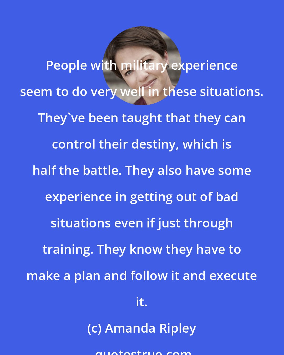 Amanda Ripley: People with military experience seem to do very well in these situations. They've been taught that they can control their destiny, which is half the battle. They also have some experience in getting out of bad situations even if just through training. They know they have to make a plan and follow it and execute it.