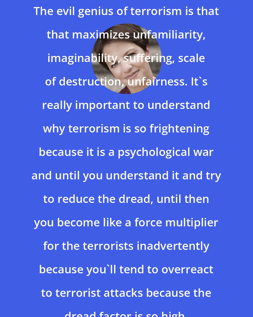 Amanda Ripley: The evil genius of terrorism is that that maximizes unfamiliarity, imaginability, suffering, scale of destruction, unfairness. It's really important to understand why terrorism is so frightening because it is a psychological war and until you understand it and try to reduce the dread, until then you become like a force multiplier for the terrorists inadvertently because you'll tend to overreact to terrorist attacks because the dread factor is so high.