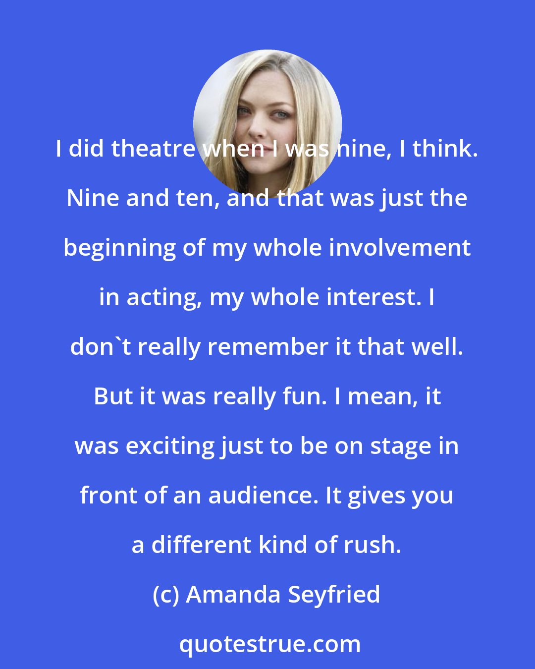 Amanda Seyfried: I did theatre when I was nine, I think. Nine and ten, and that was just the beginning of my whole involvement in acting, my whole interest. I don't really remember it that well. But it was really fun. I mean, it was exciting just to be on stage in front of an audience. It gives you a different kind of rush.