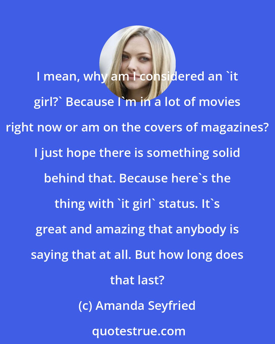 Amanda Seyfried: I mean, why am I considered an 'it girl?' Because I'm in a lot of movies right now or am on the covers of magazines? I just hope there is something solid behind that. Because here's the thing with 'it girl' status. It's great and amazing that anybody is saying that at all. But how long does that last?