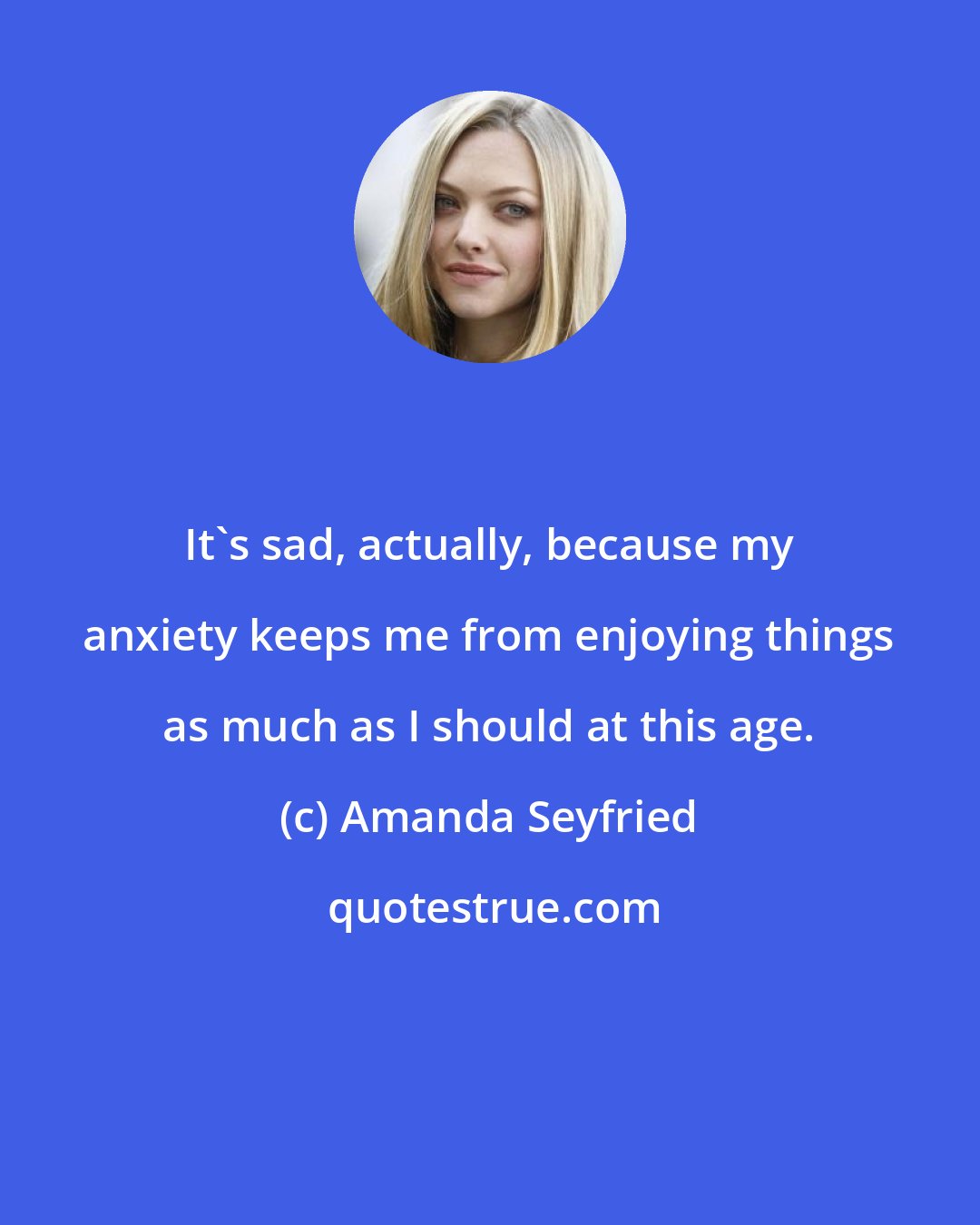 Amanda Seyfried: It's sad, actually, because my anxiety keeps me from enjoying things as much as I should at this age.