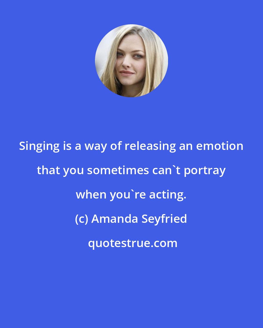 Amanda Seyfried: Singing is a way of releasing an emotion that you sometimes can't portray when you're acting.