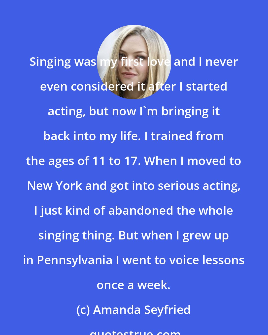 Amanda Seyfried: Singing was my first love and I never even considered it after I started acting, but now I'm bringing it back into my life. I trained from the ages of 11 to 17. When I moved to New York and got into serious acting, I just kind of abandoned the whole singing thing. But when I grew up in Pennsylvania I went to voice lessons once a week.