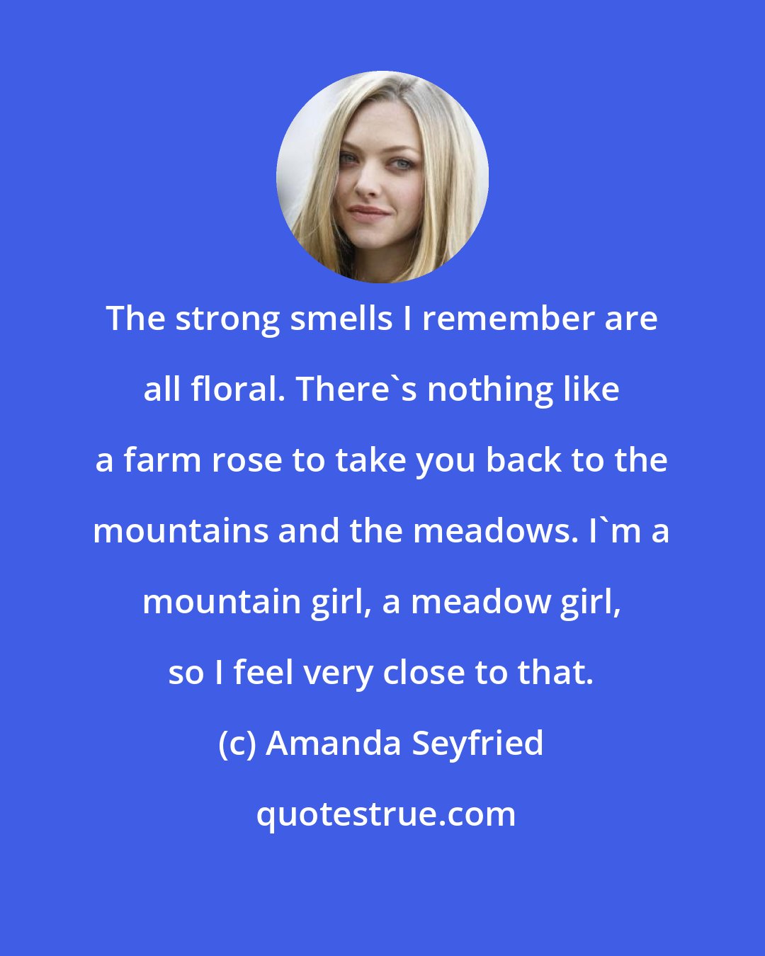 Amanda Seyfried: The strong smells I remember are all floral. There's nothing like a farm rose to take you back to the mountains and the meadows. I'm a mountain girl, a meadow girl, so I feel very close to that.