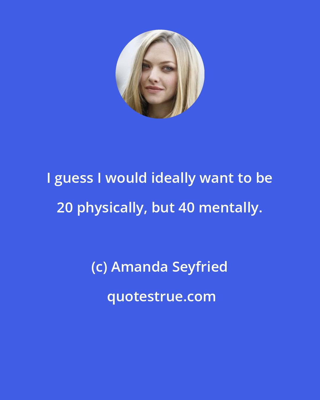 Amanda Seyfried: I guess I would ideally want to be 20 physically, but 40 mentally.