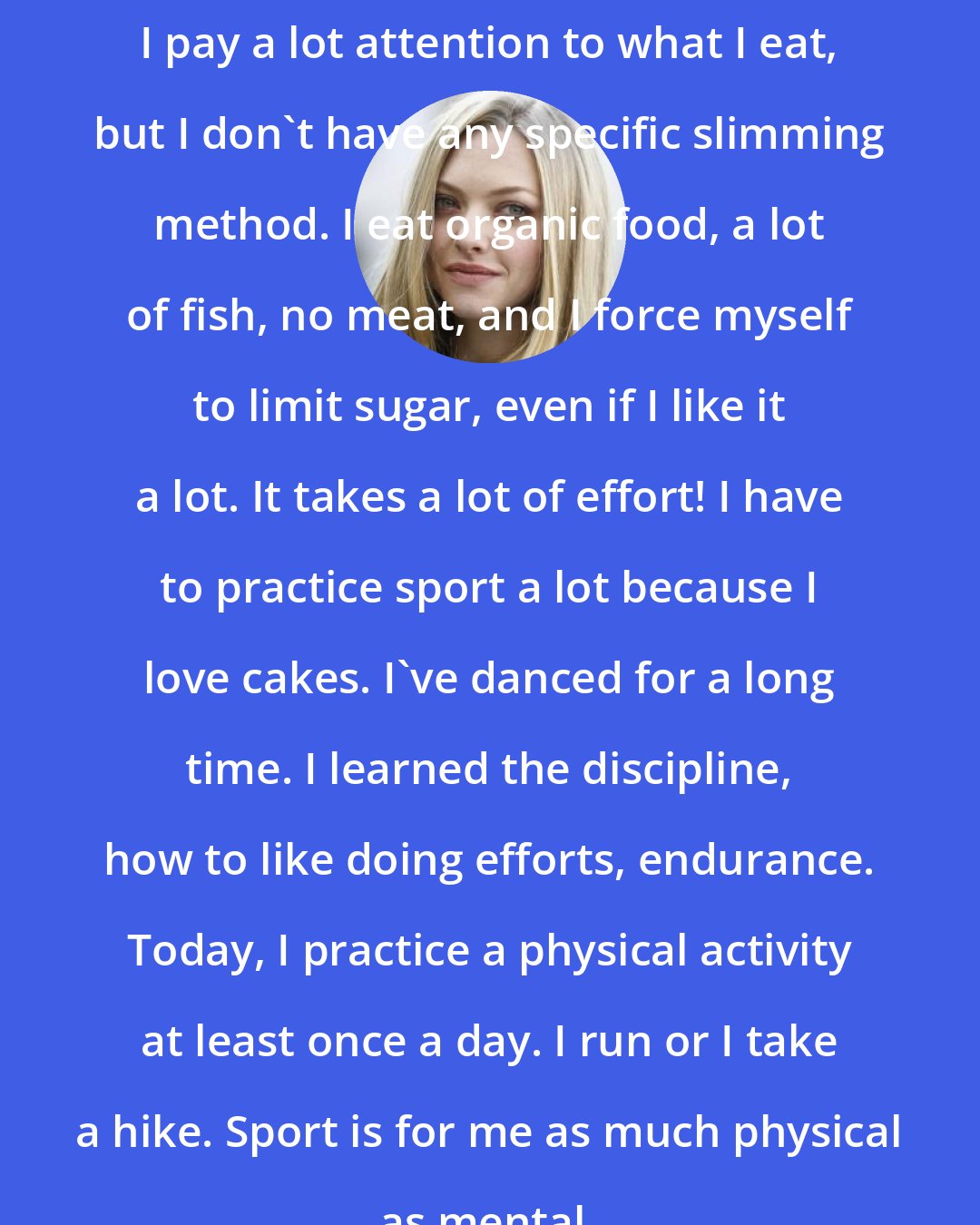 Amanda Seyfried: I pay a lot attention to what I eat, but I don't have any specific slimming method. I eat organic food, a lot of fish, no meat, and I force myself to limit sugar, even if I like it a lot. It takes a lot of effort! I have to practice sport a lot because I love cakes. I've danced for a long time. I learned the discipline, how to like doing efforts, endurance. Today, I practice a physical activity at least once a day. I run or I take a hike. Sport is for me as much physical as mental.