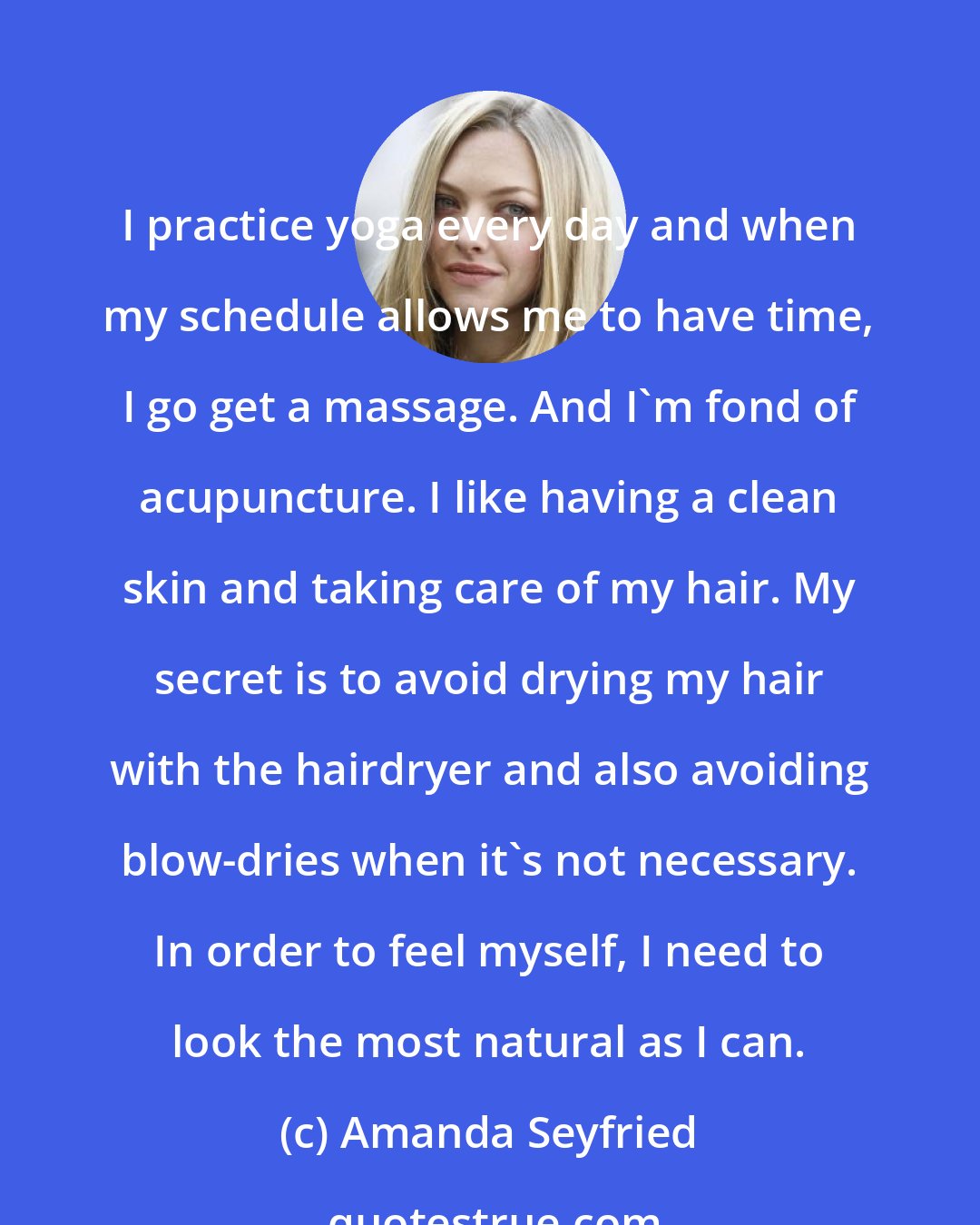 Amanda Seyfried: I practice yoga every day and when my schedule allows me to have time, I go get a massage. And I'm fond of acupuncture. I like having a clean skin and taking care of my hair. My secret is to avoid drying my hair with the hairdryer and also avoiding blow-dries when it's not necessary. In order to feel myself, I need to look the most natural as I can.