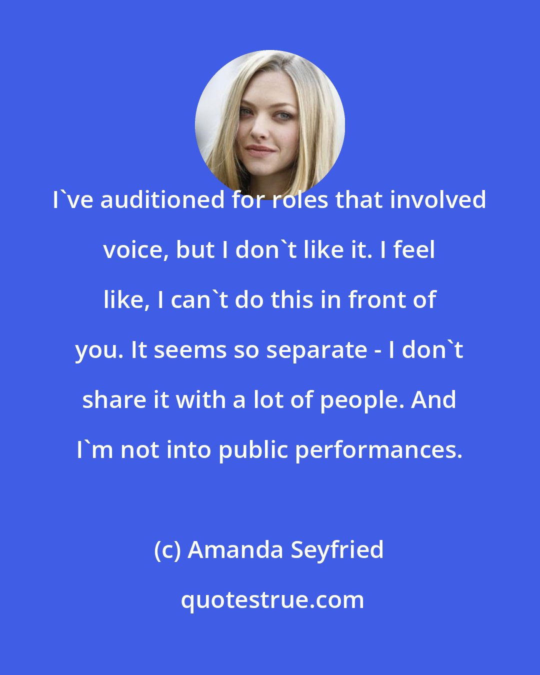 Amanda Seyfried: I've auditioned for roles that involved voice, but I don't like it. I feel like, I can't do this in front of you. It seems so separate - I don't share it with a lot of people. And I'm not into public performances.