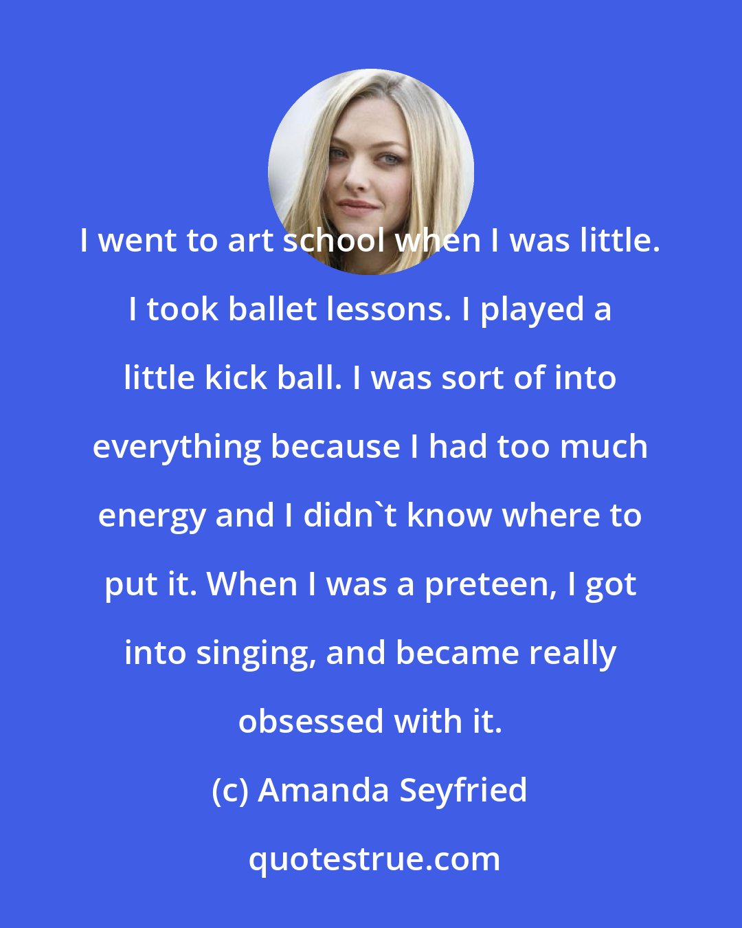 Amanda Seyfried: I went to art school when I was little. I took ballet lessons. I played a little kick ball. I was sort of into everything because I had too much energy and I didn't know where to put it. When I was a preteen, I got into singing, and became really obsessed with it.