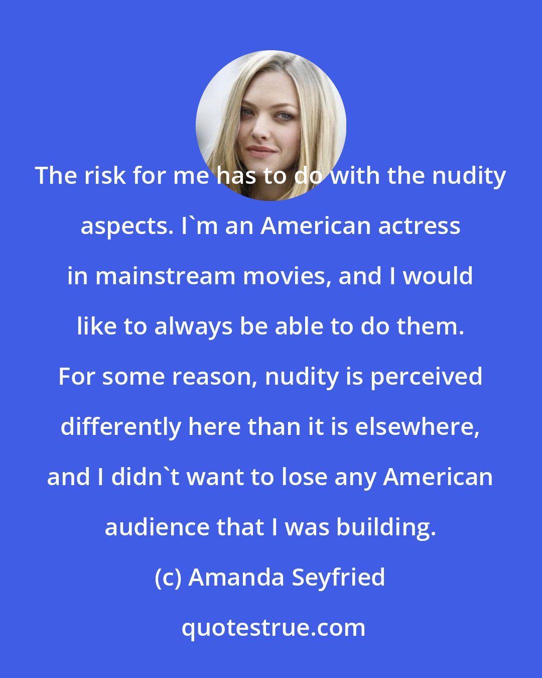 Amanda Seyfried: The risk for me has to do with the nudity aspects. I'm an American actress in mainstream movies, and I would like to always be able to do them. For some reason, nudity is perceived differently here than it is elsewhere, and I didn't want to lose any American audience that I was building.