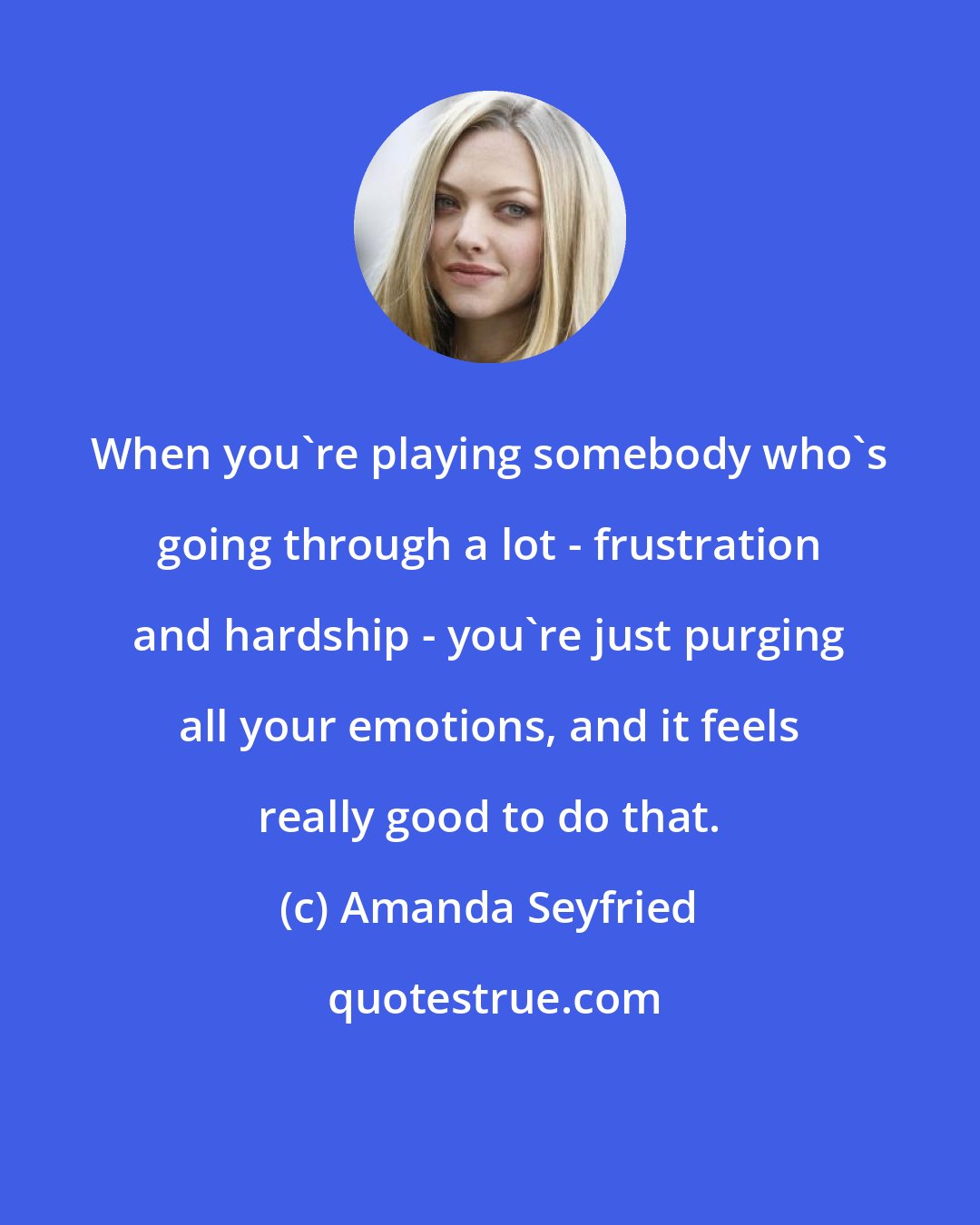 Amanda Seyfried: When you're playing somebody who's going through a lot - frustration and hardship - you're just purging all your emotions, and it feels really good to do that.