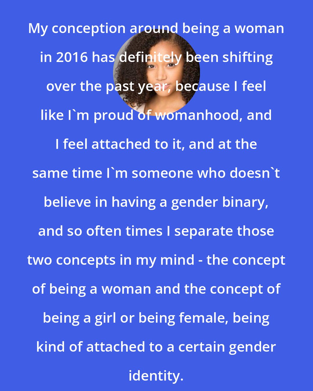 Amandla Stenberg: My conception around being a woman in 2016 has definitely been shifting over the past year, because I feel like I'm proud of womanhood, and I feel attached to it, and at the same time I'm someone who doesn't believe in having a gender binary, and so often times I separate those two concepts in my mind - the concept of being a woman and the concept of being a girl or being female, being kind of attached to a certain gender identity.