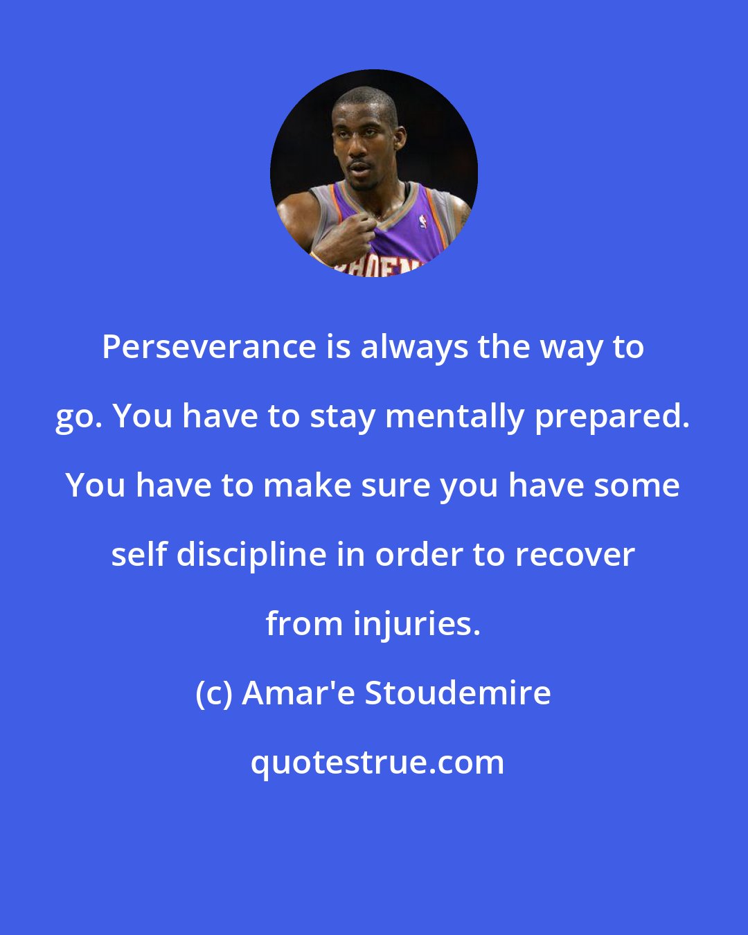 Amar'e Stoudemire: Perseverance is always the way to go. You have to stay mentally prepared. You have to make sure you have some self discipline in order to recover from injuries.