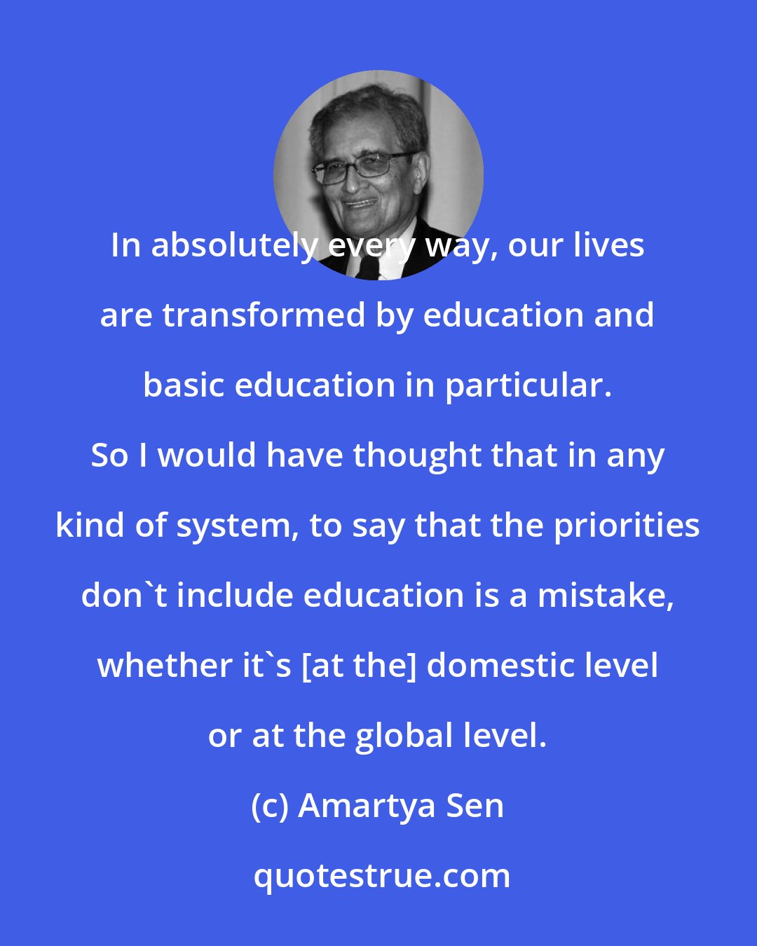 Amartya Sen: In absolutely every way, our lives are transformed by education and basic education in particular. So I would have thought that in any kind of system, to say that the priorities don't include education is a mistake, whether it's [at the] domestic level or at the global level.