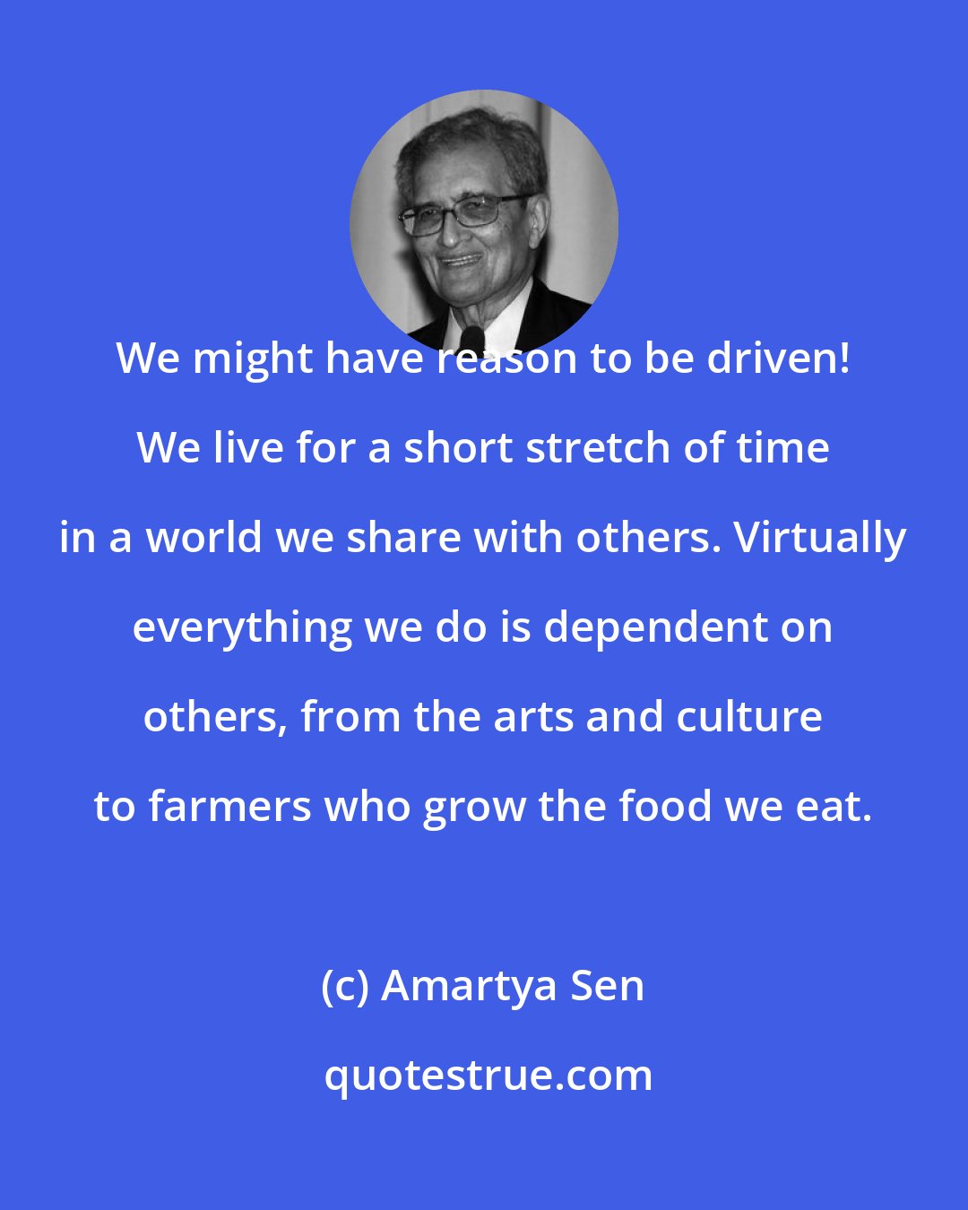 Amartya Sen: We might have reason to be driven! We live for a short stretch of time in a world we share with others. Virtually everything we do is dependent on others, from the arts and culture to farmers who grow the food we eat.