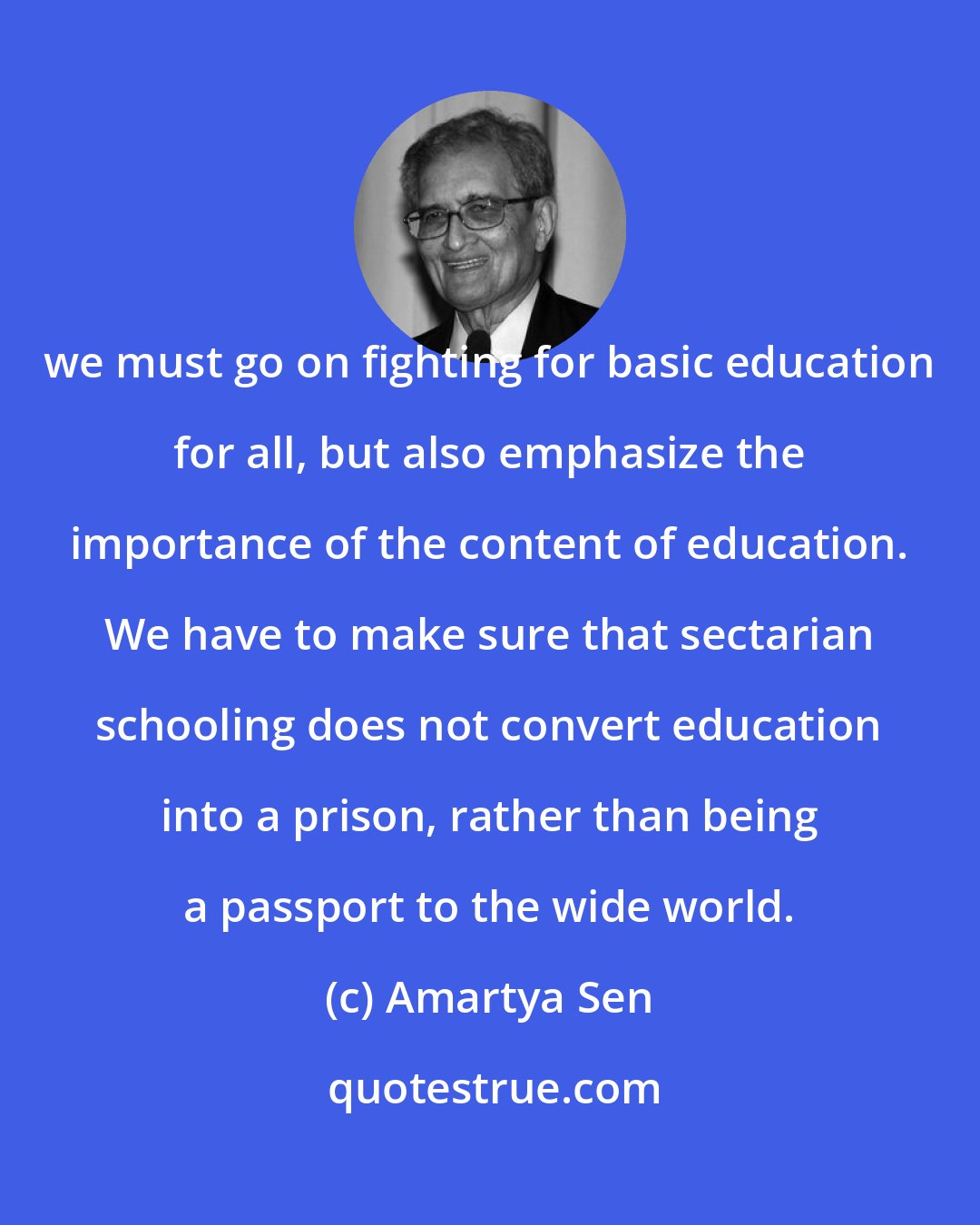 Amartya Sen: we must go on fighting for basic education for all, but also emphasize the importance of the content of education. We have to make sure that sectarian schooling does not convert education into a prison, rather than being a passport to the wide world.