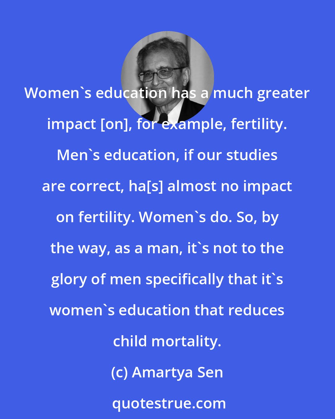 Amartya Sen: Women's education has a much greater impact [on], for example, fertility. Men's education, if our studies are correct, ha[s] almost no impact on fertility. Women's do. So, by the way, as a man, it's not to the glory of men specifically that it's women's education that reduces child mortality.
