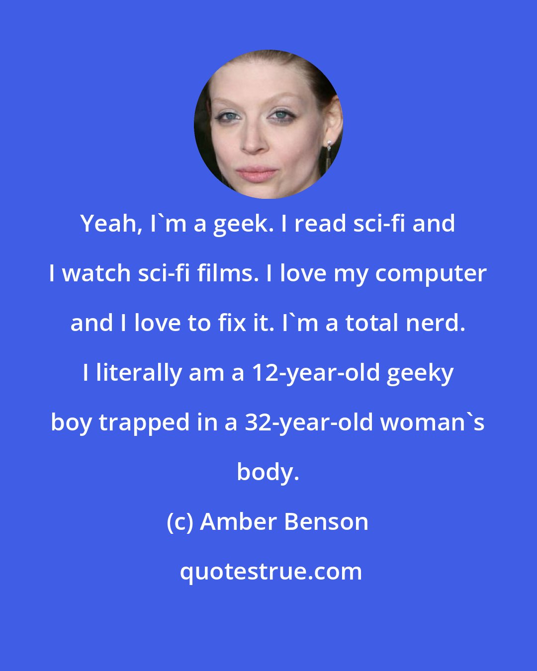 Amber Benson: Yeah, I'm a geek. I read sci-fi and I watch sci-fi films. I love my computer and I love to fix it. I'm a total nerd. I literally am a 12-year-old geeky boy trapped in a 32-year-old woman's body.