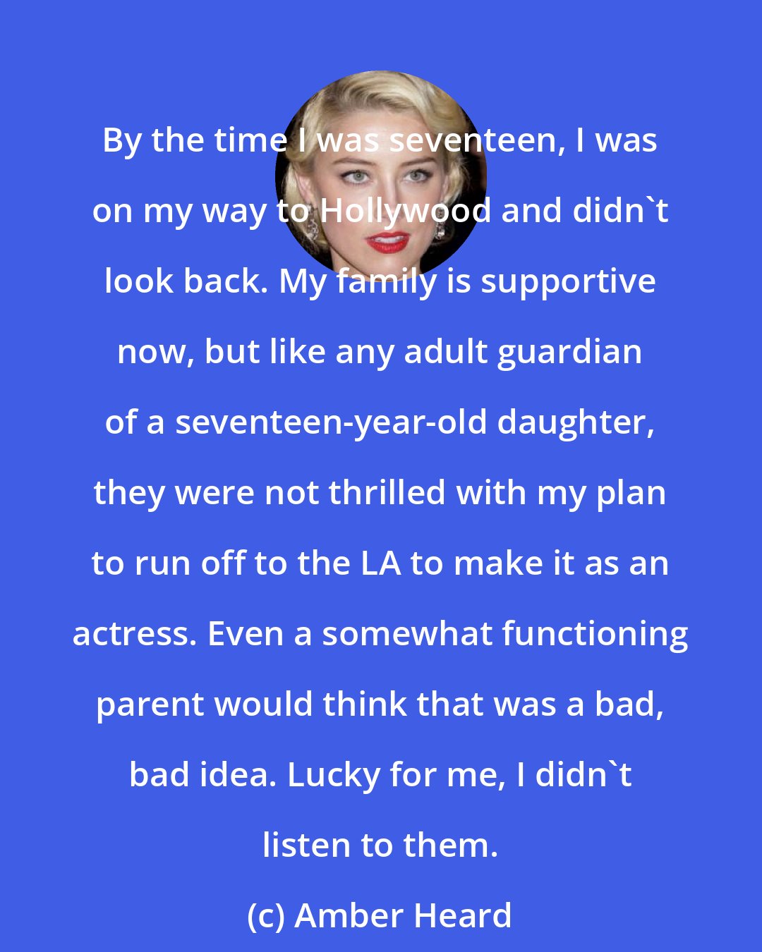 Amber Heard: By the time I was seventeen, I was on my way to Hollywood and didn't look back. My family is supportive now, but like any adult guardian of a seventeen-year-old daughter, they were not thrilled with my plan to run off to the LA to make it as an actress. Even a somewhat functioning parent would think that was a bad, bad idea. Lucky for me, I didn't listen to them.