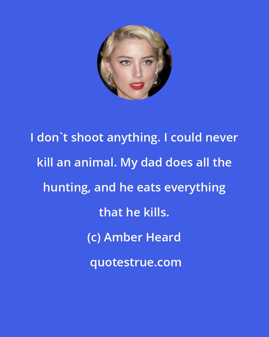 Amber Heard: I don't shoot anything. I could never kill an animal. My dad does all the hunting, and he eats everything that he kills.