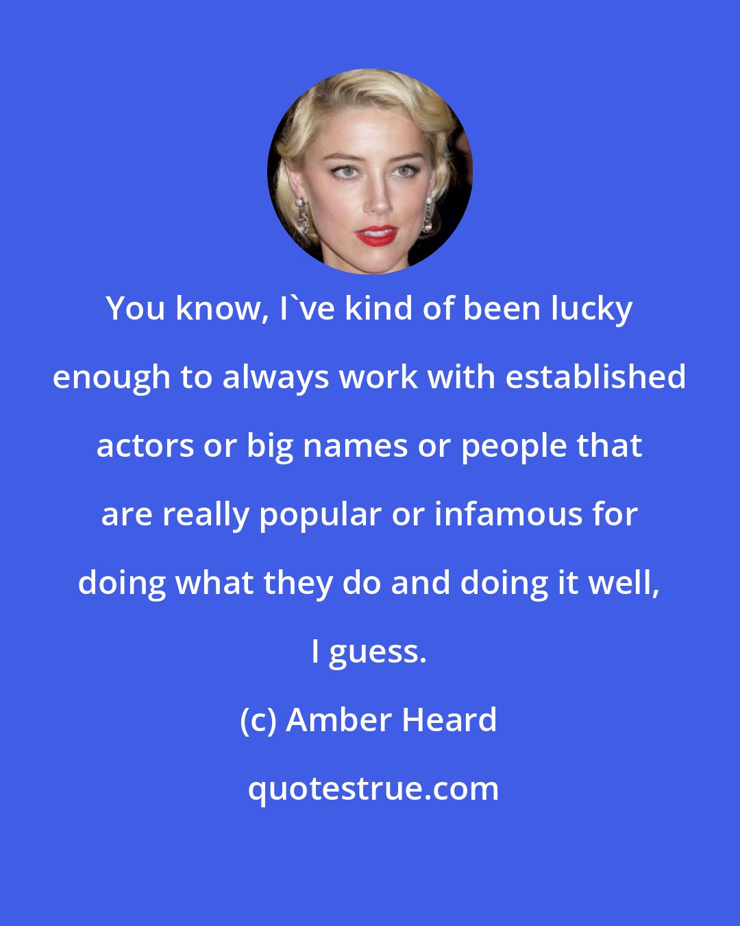 Amber Heard: You know, I've kind of been lucky enough to always work with established actors or big names or people that are really popular or infamous for doing what they do and doing it well, I guess.