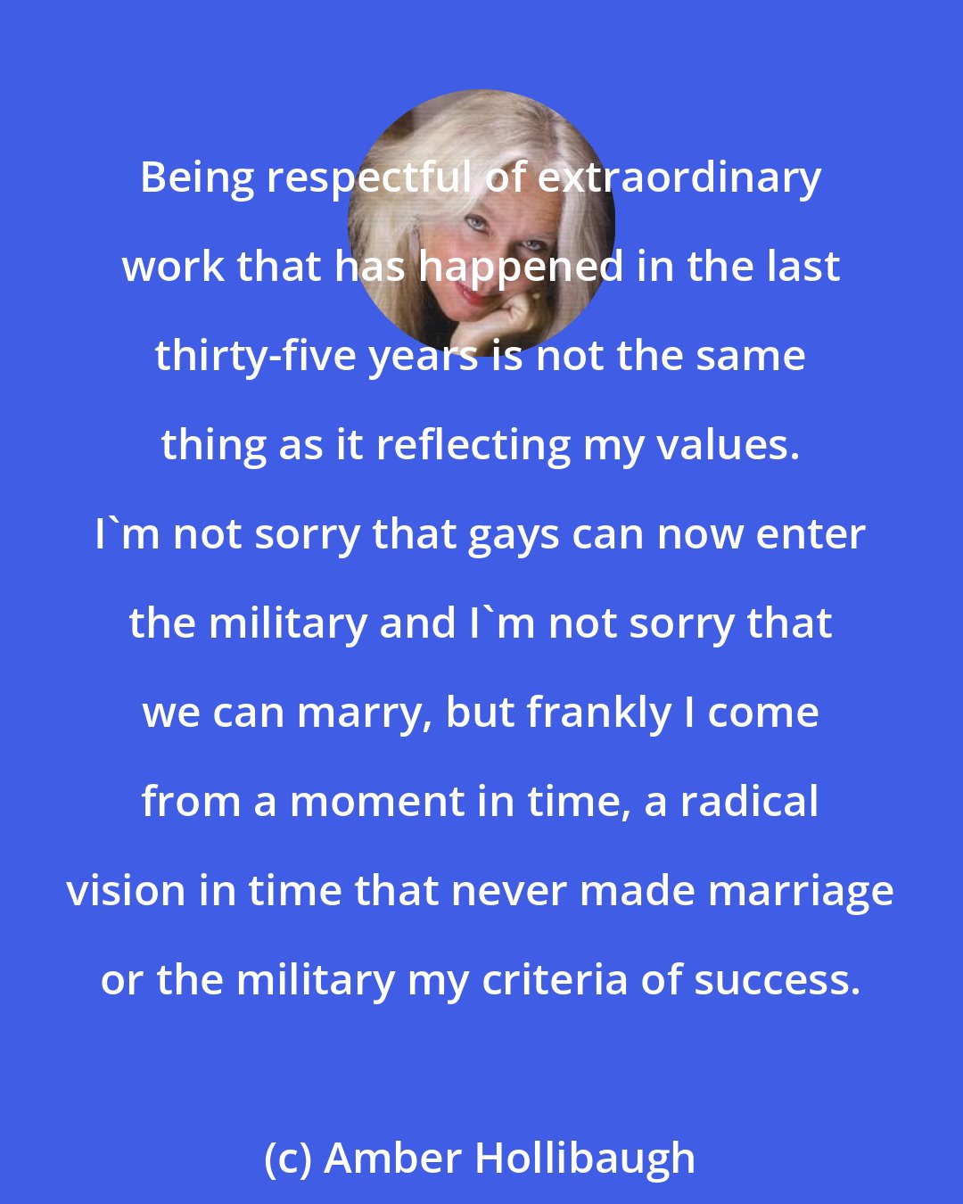 Amber Hollibaugh: Being respectful of extraordinary work that has happened in the last thirty-five years is not the same thing as it reflecting my values. I'm not sorry that gays can now enter the military and I'm not sorry that we can marry, but frankly I come from a moment in time, a radical vision in time that never made marriage or the military my criteria of success.