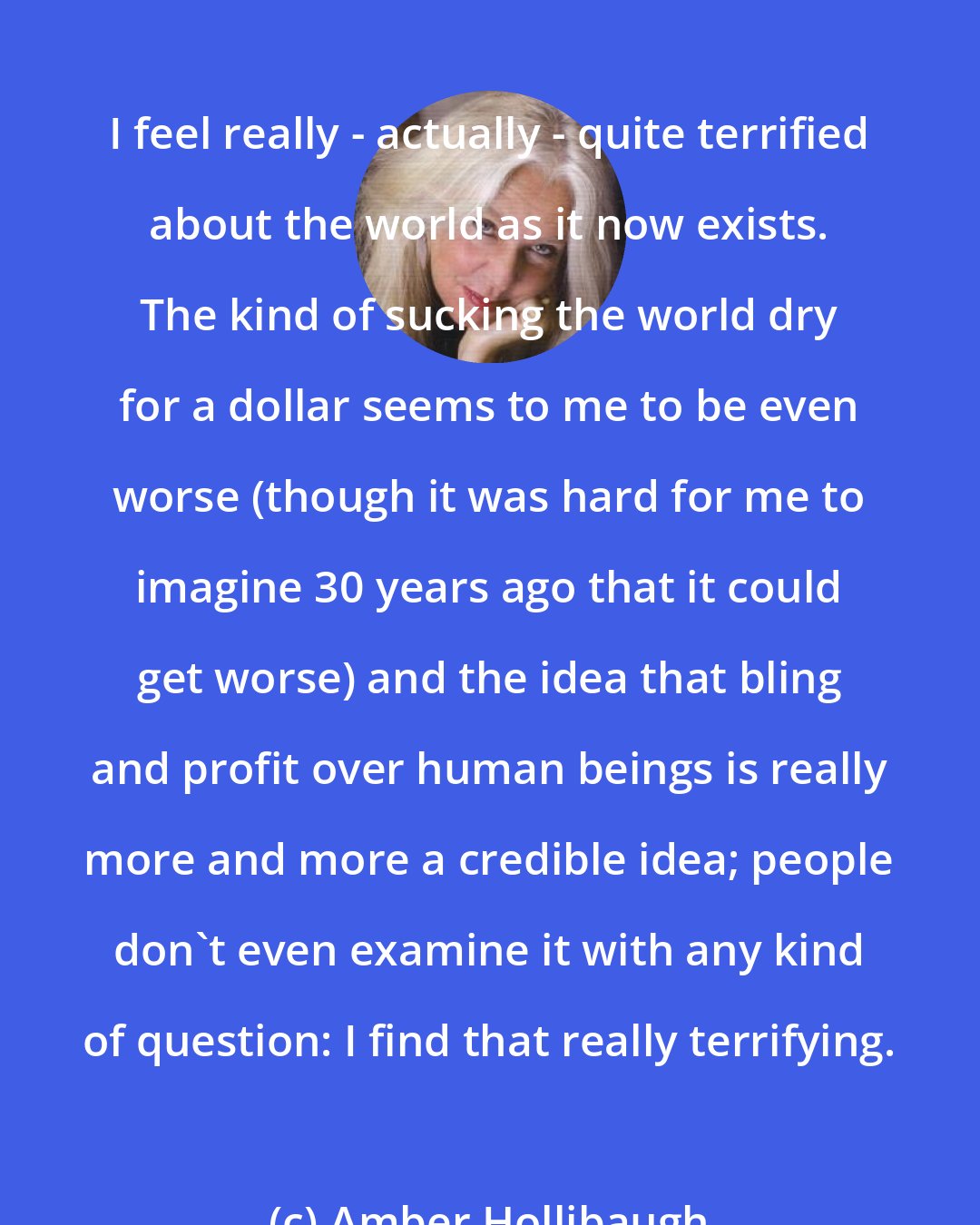 Amber Hollibaugh: I feel really - actually - quite terrified about the world as it now exists. The kind of sucking the world dry for a dollar seems to me to be even worse (though it was hard for me to imagine 30 years ago that it could get worse) and the idea that bling and profit over human beings is really more and more a credible idea; people don't even examine it with any kind of question: I find that really terrifying.