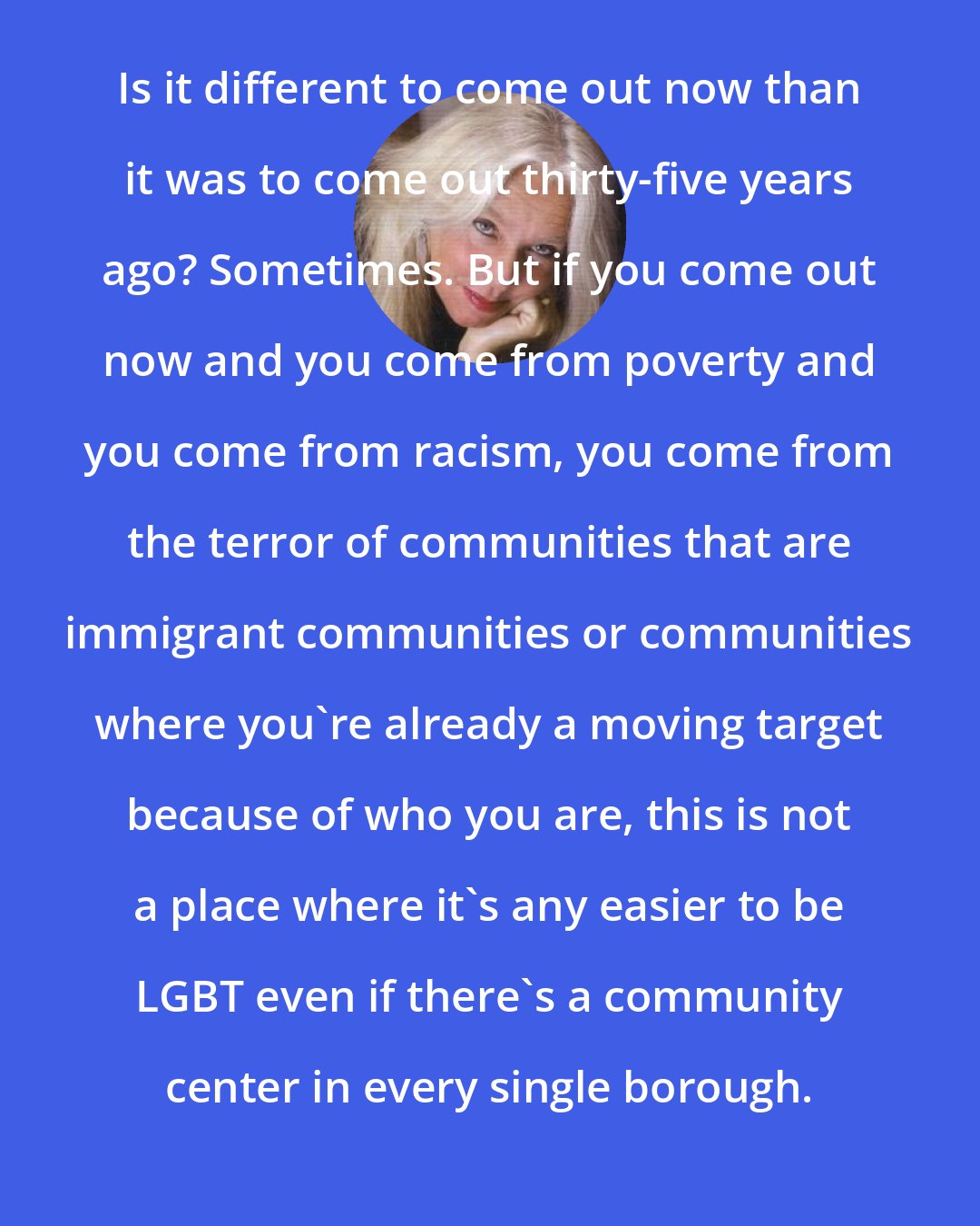 Amber Hollibaugh: Is it different to come out now than it was to come out thirty-five years ago? Sometimes. But if you come out now and you come from poverty and you come from racism, you come from the terror of communities that are immigrant communities or communities where you're already a moving target because of who you are, this is not a place where it's any easier to be LGBT even if there's a community center in every single borough.