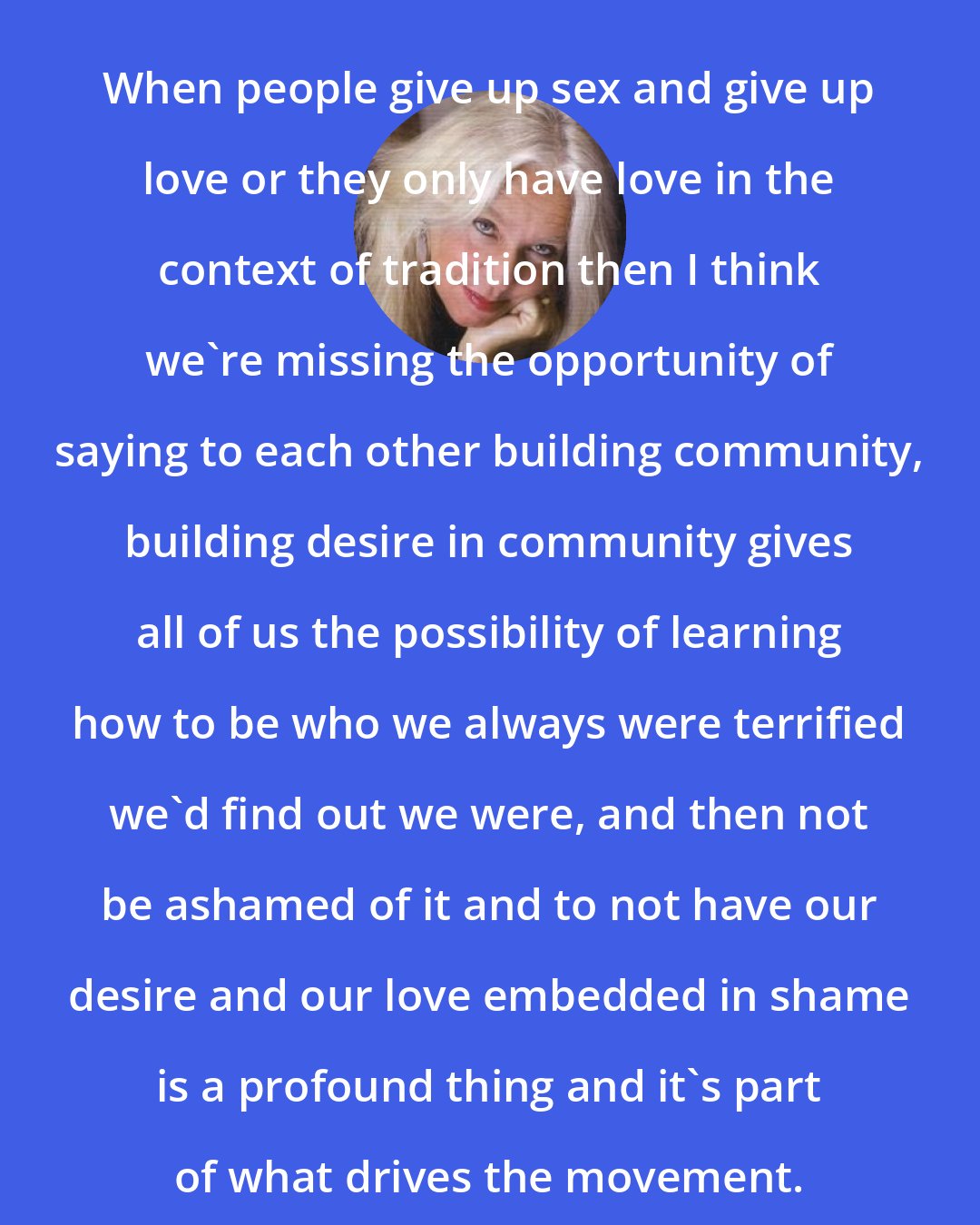 Amber Hollibaugh: When people give up sex and give up love or they only have love in the context of tradition then I think we're missing the opportunity of saying to each other building community, building desire in community gives all of us the possibility of learning how to be who we always were terrified we'd find out we were, and then not be ashamed of it and to not have our desire and our love embedded in shame is a profound thing and it's part of what drives the movement.