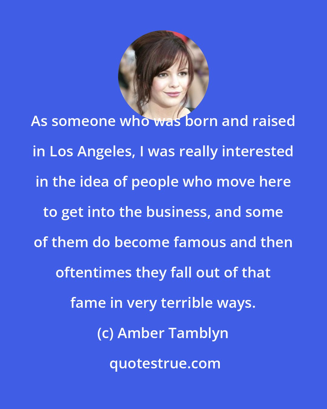 Amber Tamblyn: As someone who was born and raised in Los Angeles, I was really interested in the idea of people who move here to get into the business, and some of them do become famous and then oftentimes they fall out of that fame in very terrible ways.