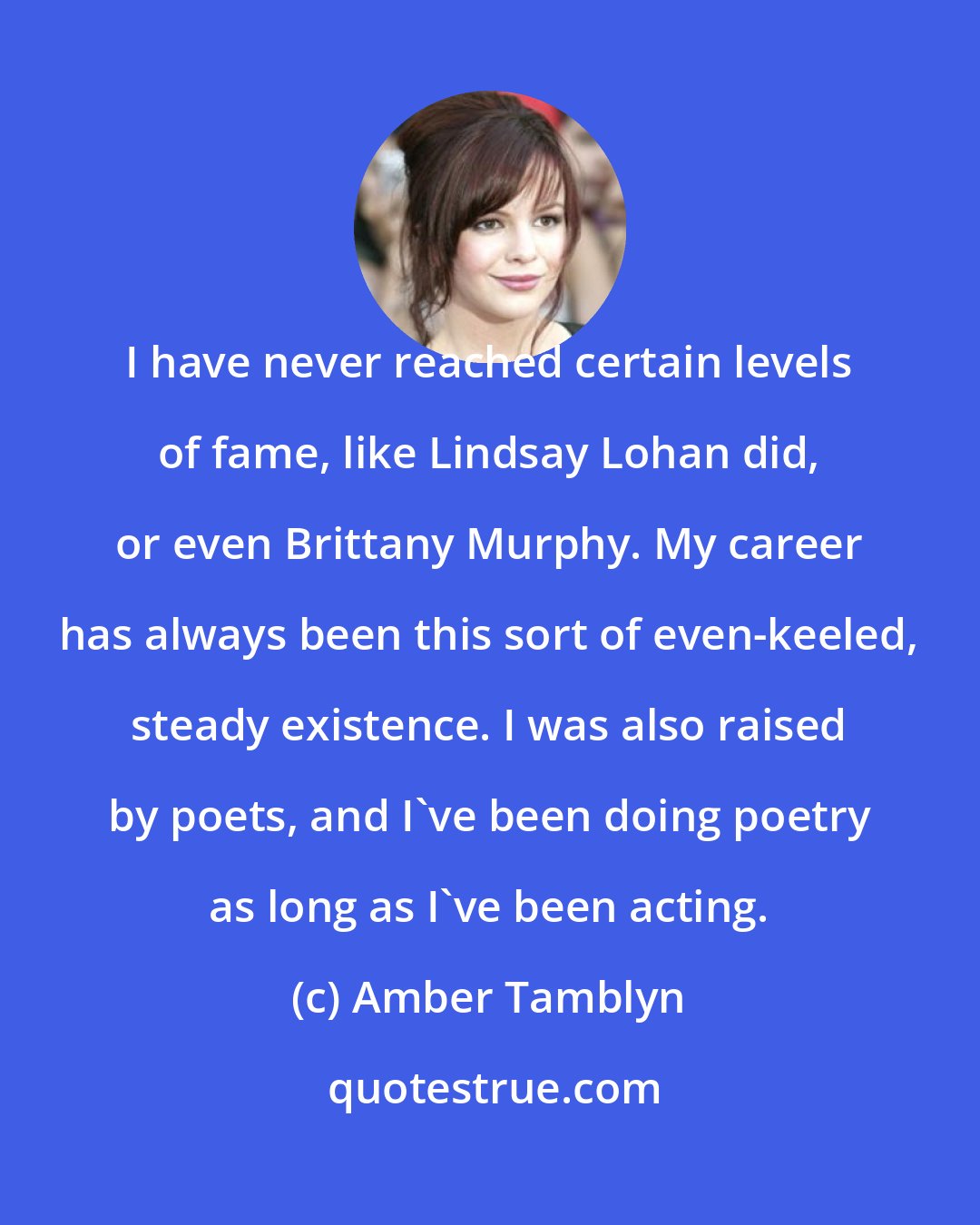 Amber Tamblyn: I have never reached certain levels of fame, like Lindsay Lohan did, or even Brittany Murphy. My career has always been this sort of even-keeled, steady existence. I was also raised by poets, and I've been doing poetry as long as I've been acting.