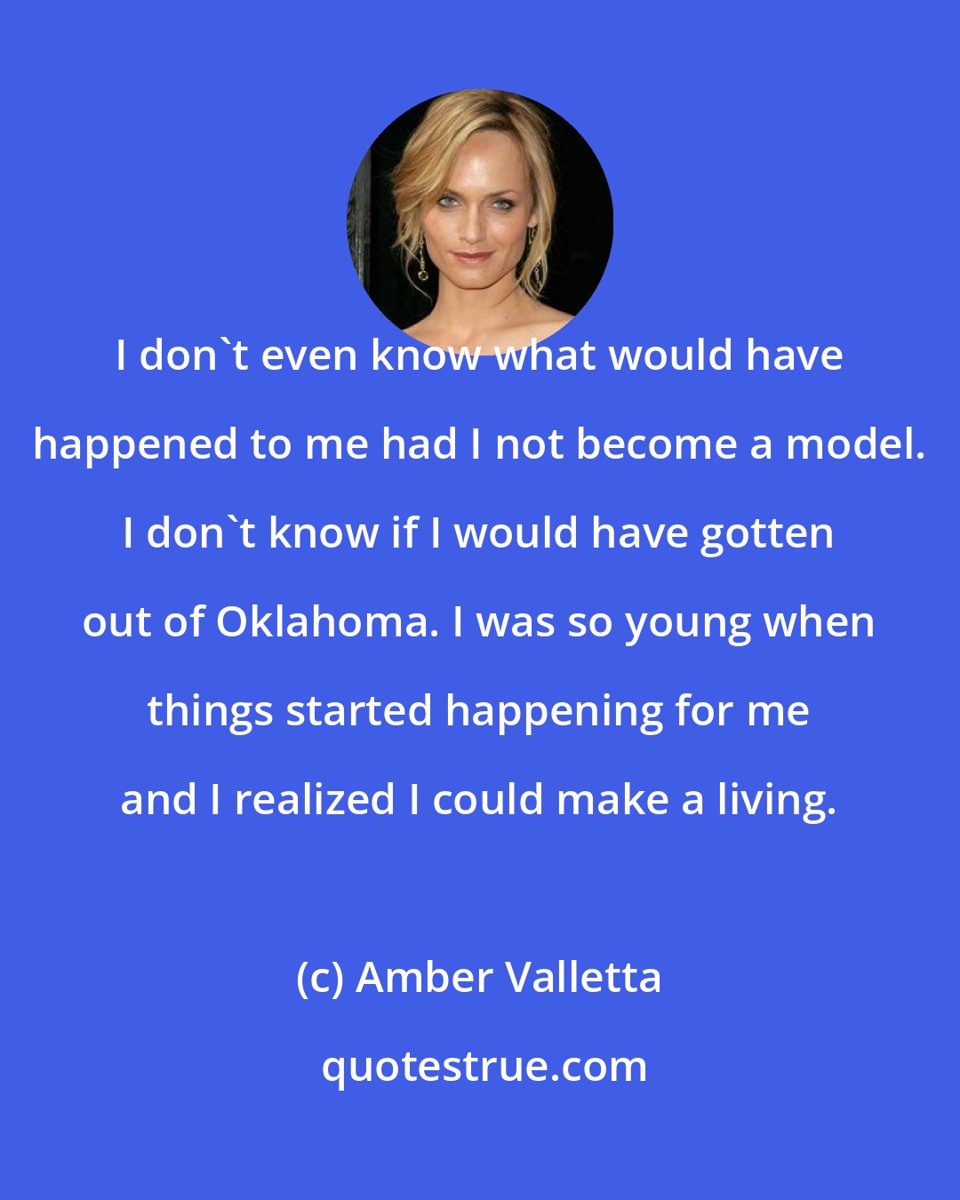 Amber Valletta: I don't even know what would have happened to me had I not become a model. I don't know if I would have gotten out of Oklahoma. I was so young when things started happening for me and I realized I could make a living.