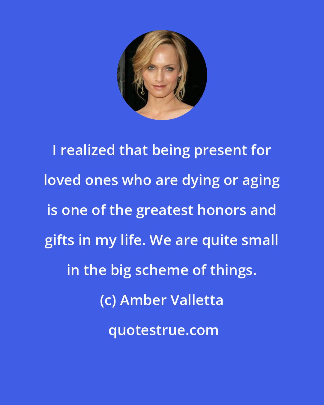 Amber Valletta: I realized that being present for loved ones who are dying or aging is one of the greatest honors and gifts in my life. We are quite small in the big scheme of things.