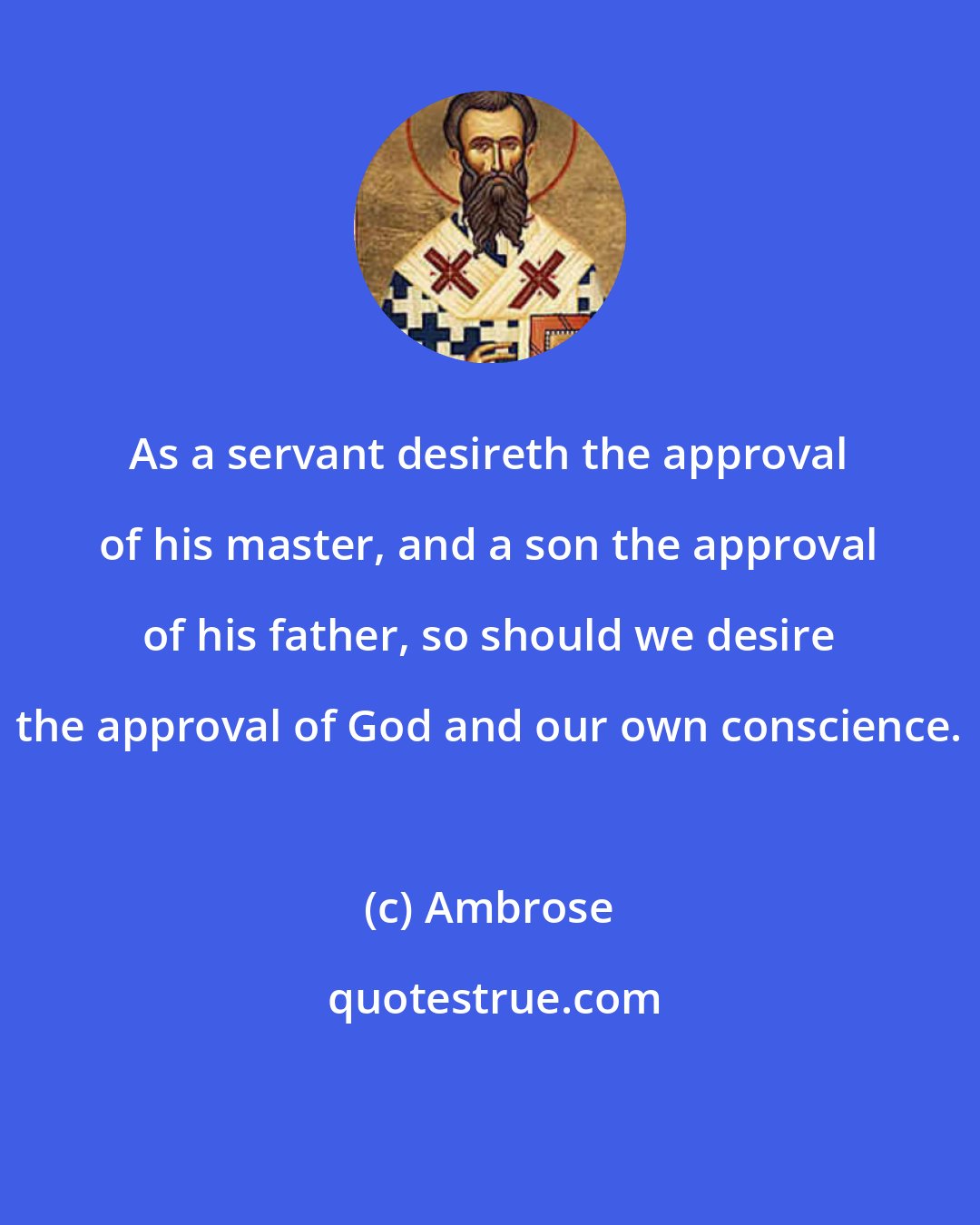 Ambrose: As a servant desireth the approval of his master, and a son the approval of his father, so should we desire the approval of God and our own conscience.