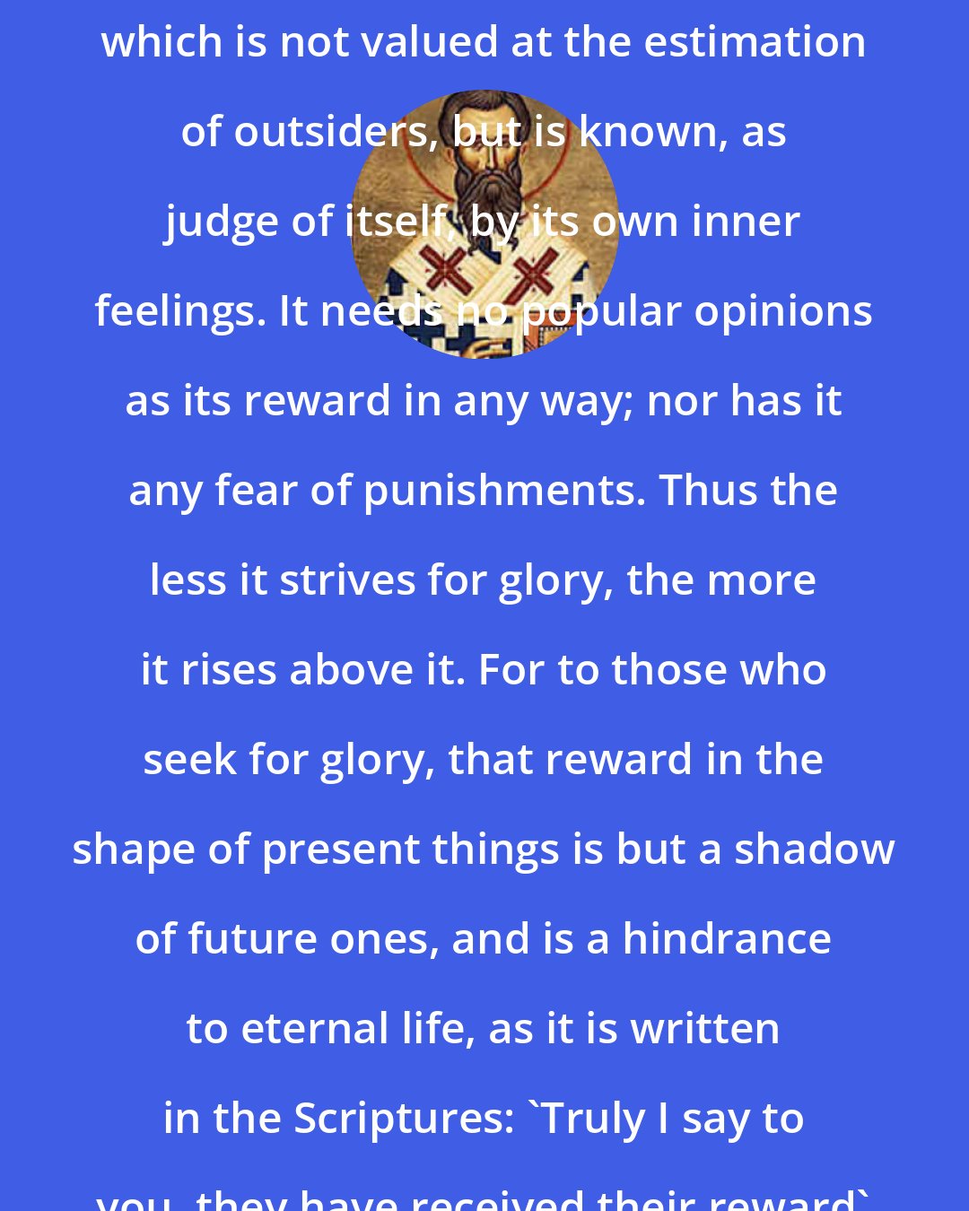 Ambrose: Blessed, plainly, is that life which is not valued at the estimation of outsiders, but is known, as judge of itself, by its own inner feelings. It needs no popular opinions as its reward in any way; nor has it any fear of punishments. Thus the less it strives for glory, the more it rises above it. For to those who seek for glory, that reward in the shape of present things is but a shadow of future ones, and is a hindrance to eternal life, as it is written in the Scriptures: 'Truly I say to you, they have received their reward'