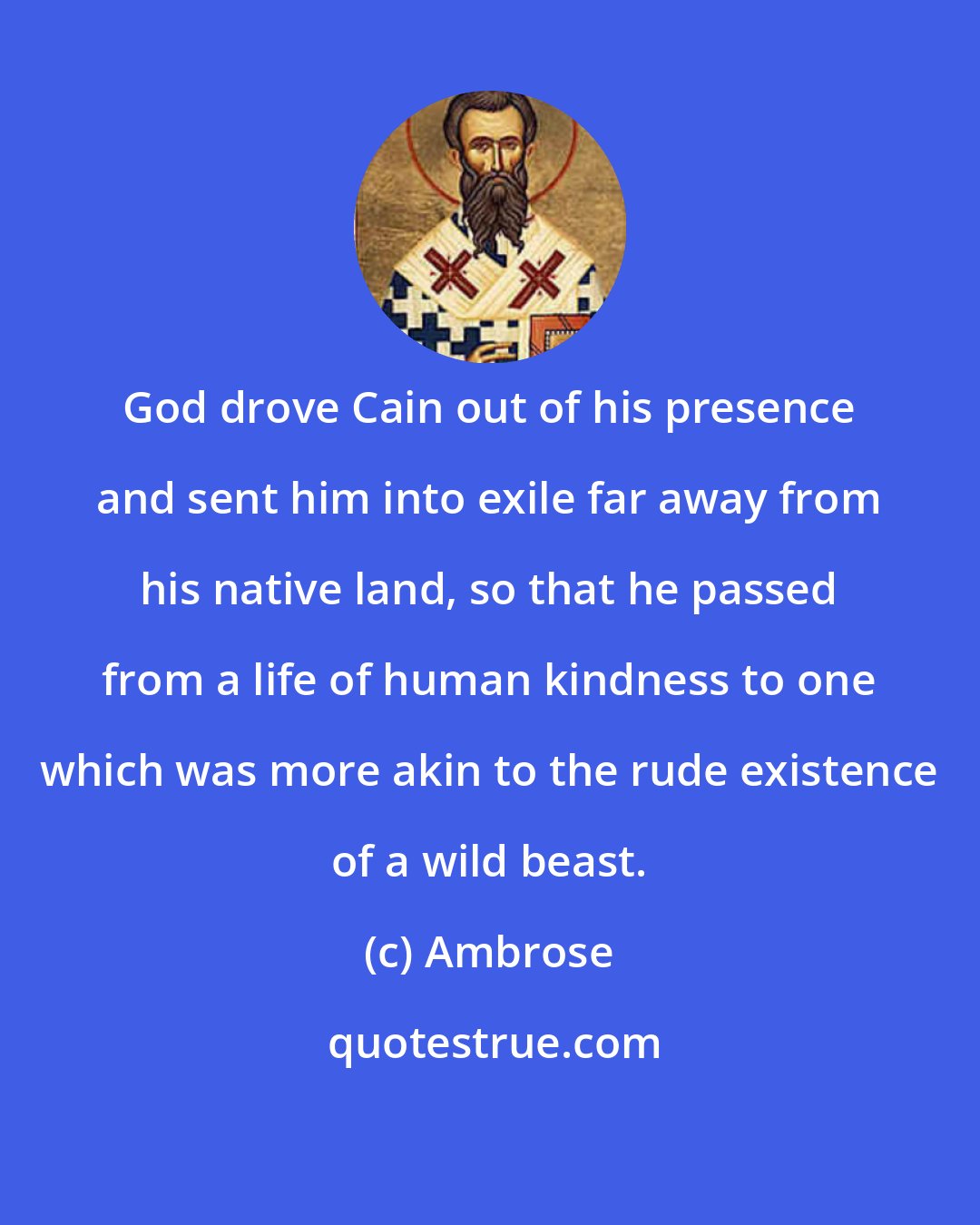 Ambrose: God drove Cain out of his presence and sent him into exile far away from his native land, so that he passed from a life of human kindness to one which was more akin to the rude existence of a wild beast.