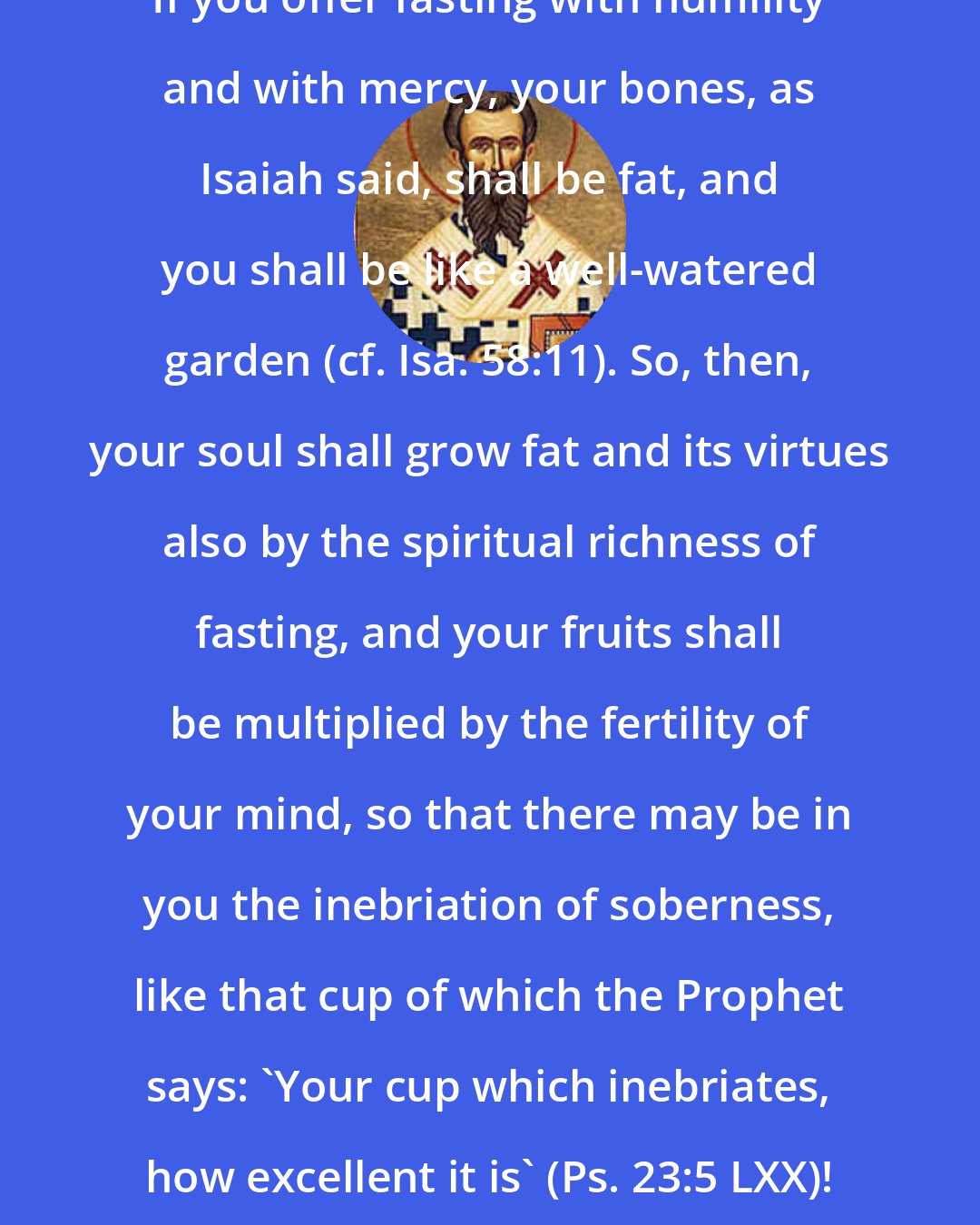 Ambrose: If you offer fasting with humility and with mercy, your bones, as Isaiah said, shall be fat, and you shall be like a well-watered garden (cf. Isa. 58:11). So, then, your soul shall grow fat and its virtues also by the spiritual richness of fasting, and your fruits shall be multiplied by the fertility of your mind, so that there may be in you the inebriation of soberness, like that cup of which the Prophet says: 'Your cup which inebriates, how excellent it is' (Ps. 23:5 LXX)!