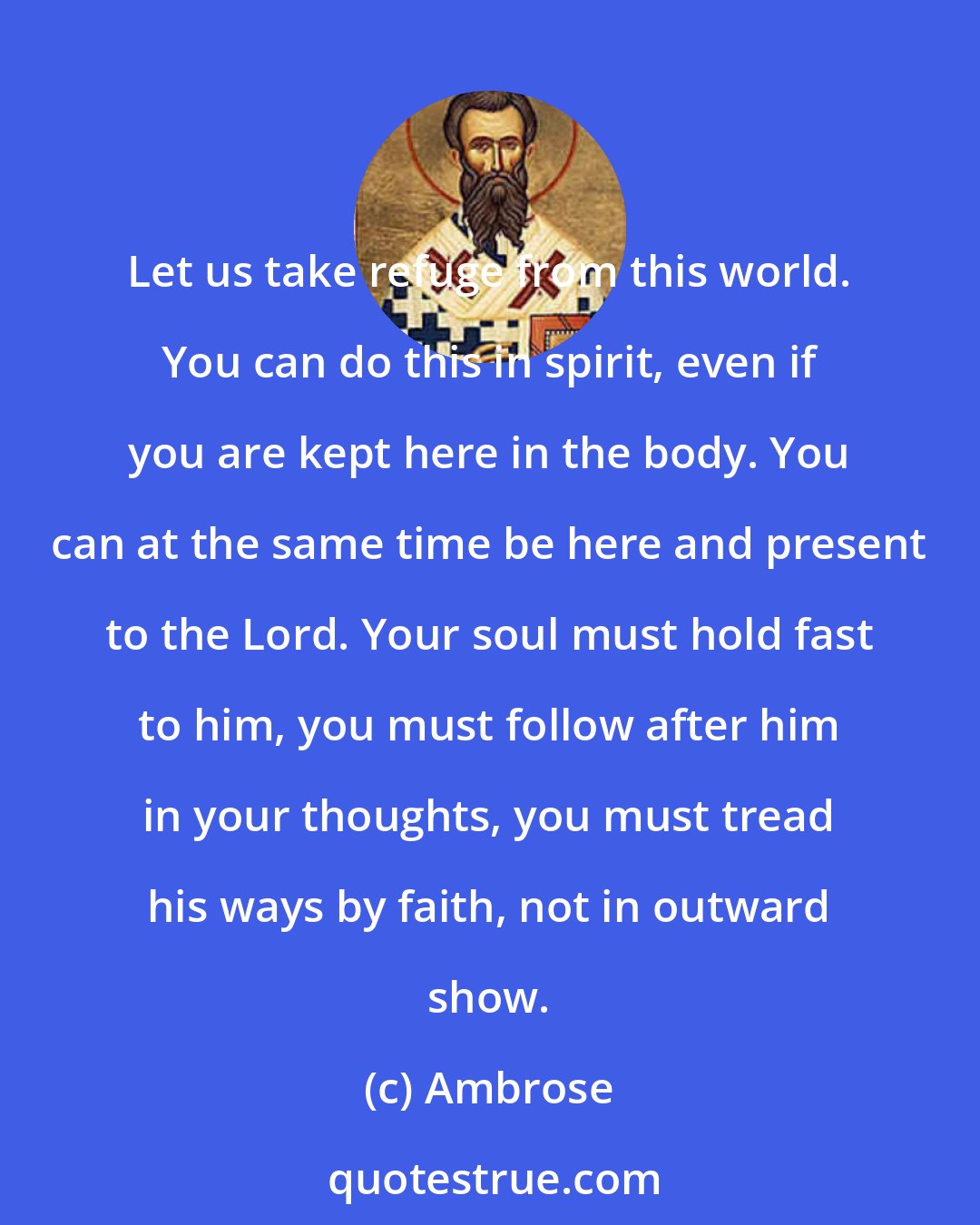 Ambrose: Let us take refuge from this world. You can do this in spirit, even if you are kept here in the body. You can at the same time be here and present to the Lord. Your soul must hold fast to him, you must follow after him in your thoughts, you must tread his ways by faith, not in outward show.