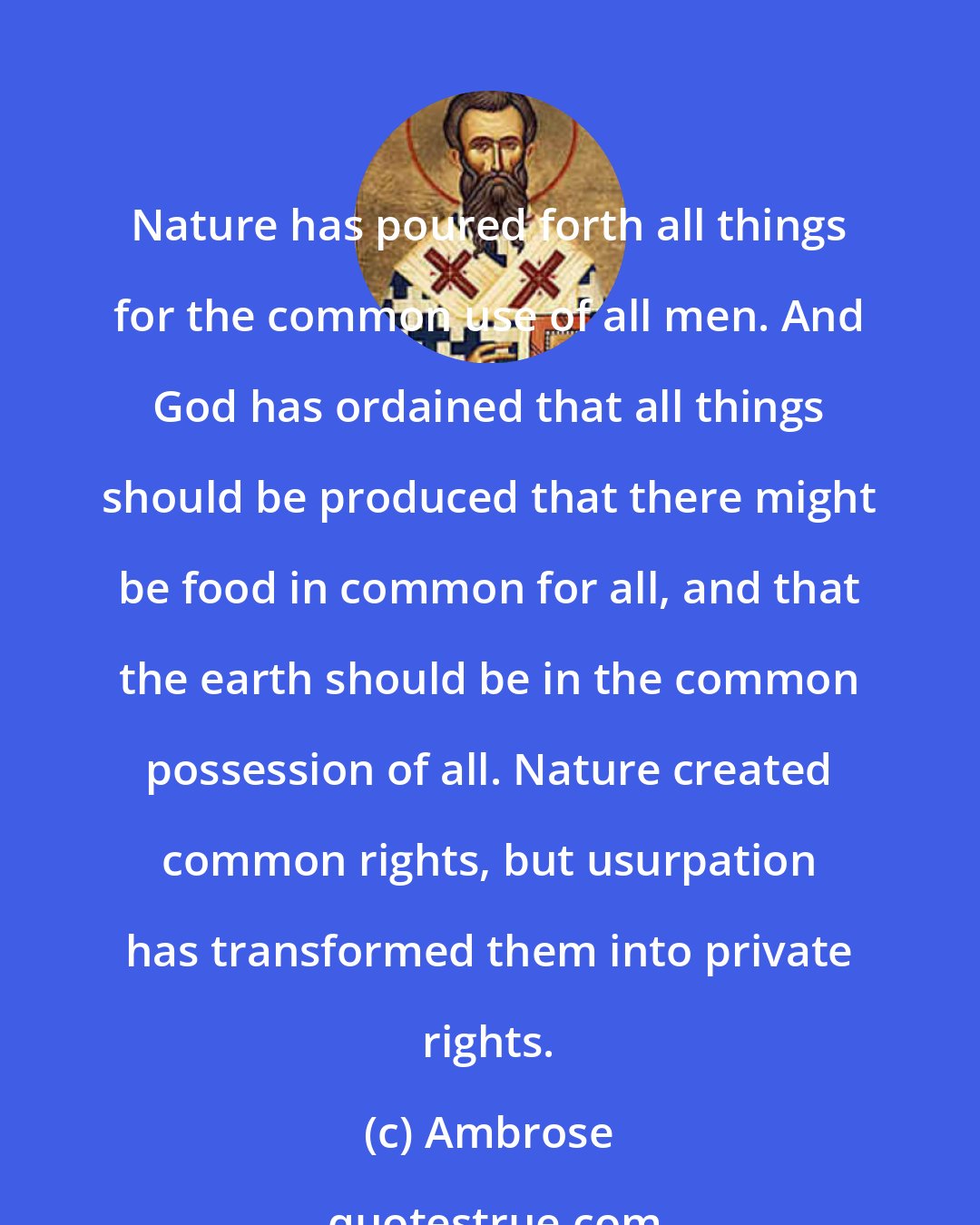 Ambrose: Nature has poured forth all things for the common use of all men. And God has ordained that all things should be produced that there might be food in common for all, and that the earth should be in the common possession of all. Nature created common rights, but usurpation has transformed them into private rights.