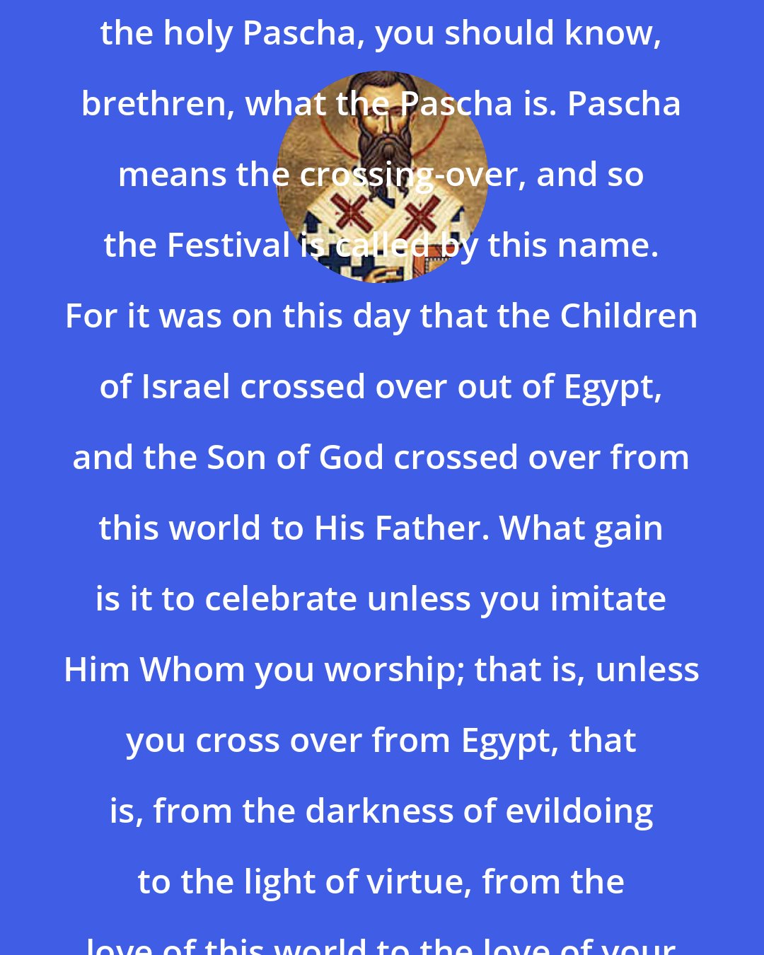 Ambrose: ...Now since you are celebrating the holy Pascha, you should know, brethren, what the Pascha is. Pascha means the crossing-over, and so the Festival is called by this name. For it was on this day that the Children of Israel crossed over out of Egypt, and the Son of God crossed over from this world to His Father. What gain is it to celebrate unless you imitate Him Whom you worship; that is, unless you cross over from Egypt, that is, from the darkness of evildoing to the light of virtue, from the love of this world to the love of your heavenly home?