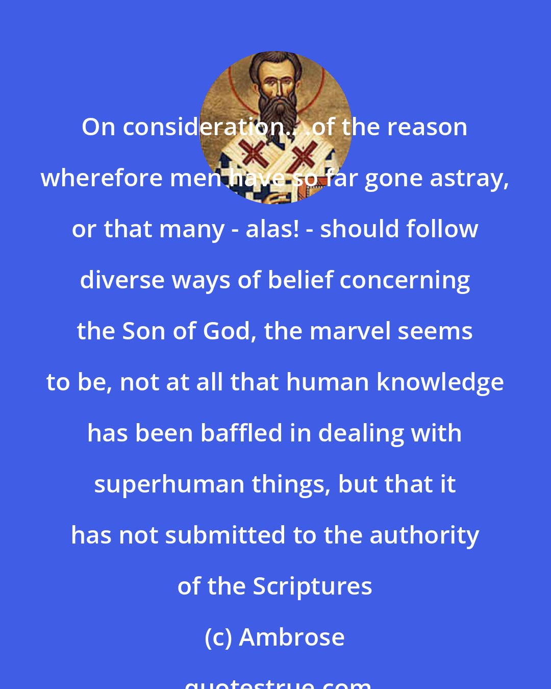 Ambrose: On consideration.. .of the reason wherefore men have so far gone astray, or that many - alas! - should follow diverse ways of belief concerning the Son of God, the marvel seems to be, not at all that human knowledge has been baffled in dealing with superhuman things, but that it has not submitted to the authority of the Scriptures