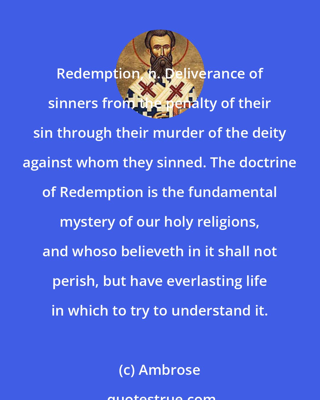 Ambrose: Redemption, n. Deliverance of sinners from the penalty of their sin through their murder of the deity against whom they sinned. The doctrine of Redemption is the fundamental mystery of our holy religions, and whoso believeth in it shall not perish, but have everlasting life in which to try to understand it.