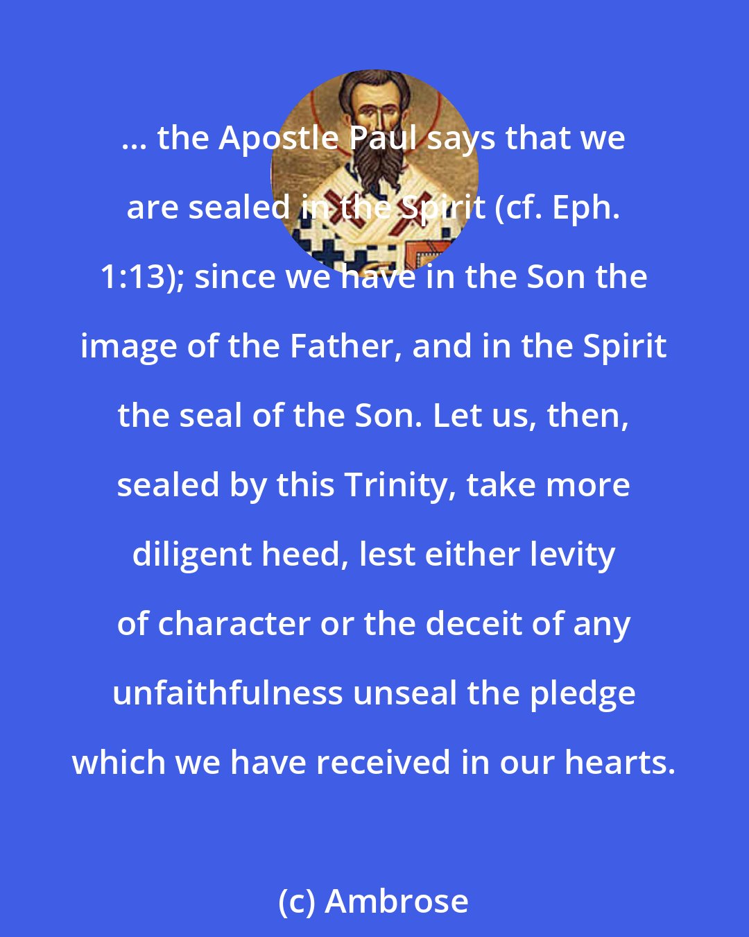 Ambrose: ... the Apostle Paul says that we are sealed in the Spirit (cf. Eph. 1:13); since we have in the Son the image of the Father, and in the Spirit the seal of the Son. Let us, then, sealed by this Trinity, take more diligent heed, lest either levity of character or the deceit of any unfaithfulness unseal the pledge which we have received in our hearts.