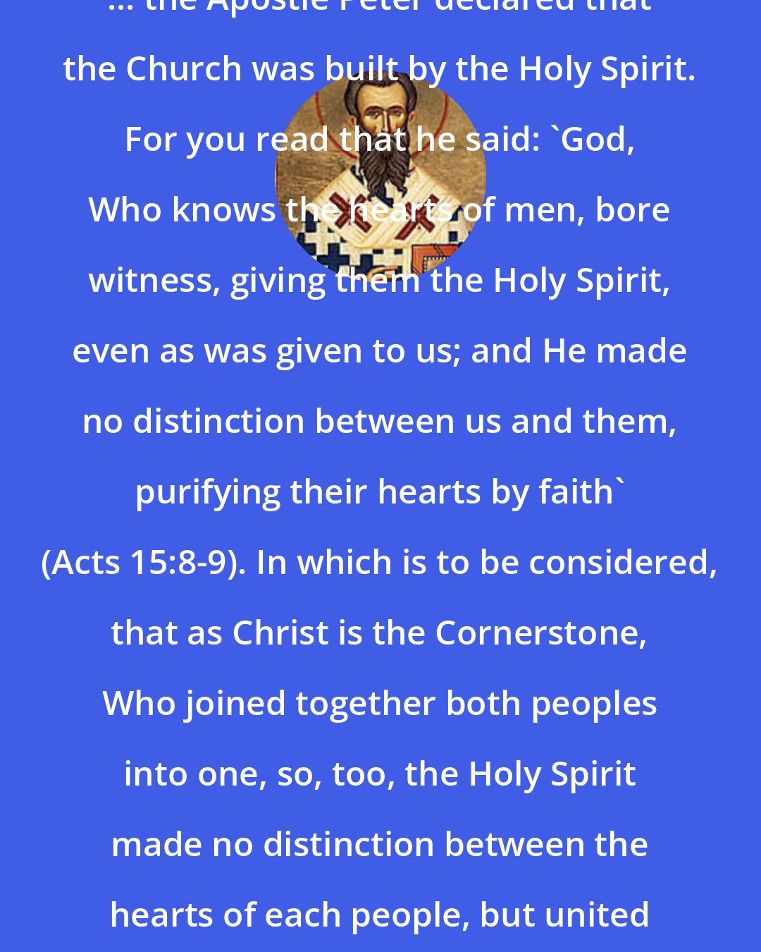 Ambrose: ... the Apostle Peter declared that the Church was built by the Holy Spirit. For you read that he said: 'God, Who knows the hearts of men, bore witness, giving them the Holy Spirit, even as was given to us; and He made no distinction between us and them, purifying their hearts by faith' (Acts 15:8-9). In which is to be considered, that as Christ is the Cornerstone, Who joined together both peoples into one, so, too, the Holy Spirit made no distinction between the hearts of each people, but united them.