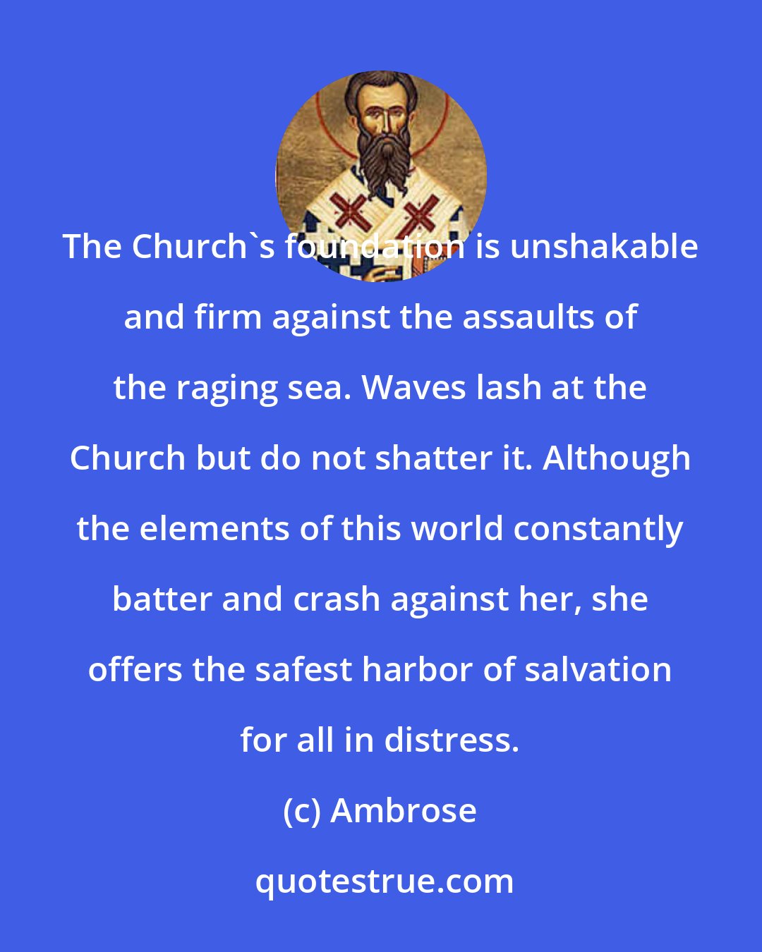 Ambrose: The Church's foundation is unshakable and firm against the assaults of the raging sea. Waves lash at the Church but do not shatter it. Although the elements of this world constantly batter and crash against her, she offers the safest harbor of salvation for all in distress.