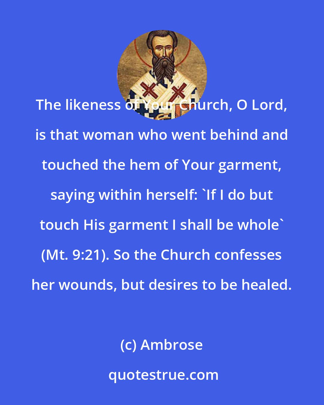 Ambrose: The likeness of Your Church, O Lord, is that woman who went behind and touched the hem of Your garment, saying within herself: 'If I do but touch His garment I shall be whole' (Mt. 9:21). So the Church confesses her wounds, but desires to be healed.