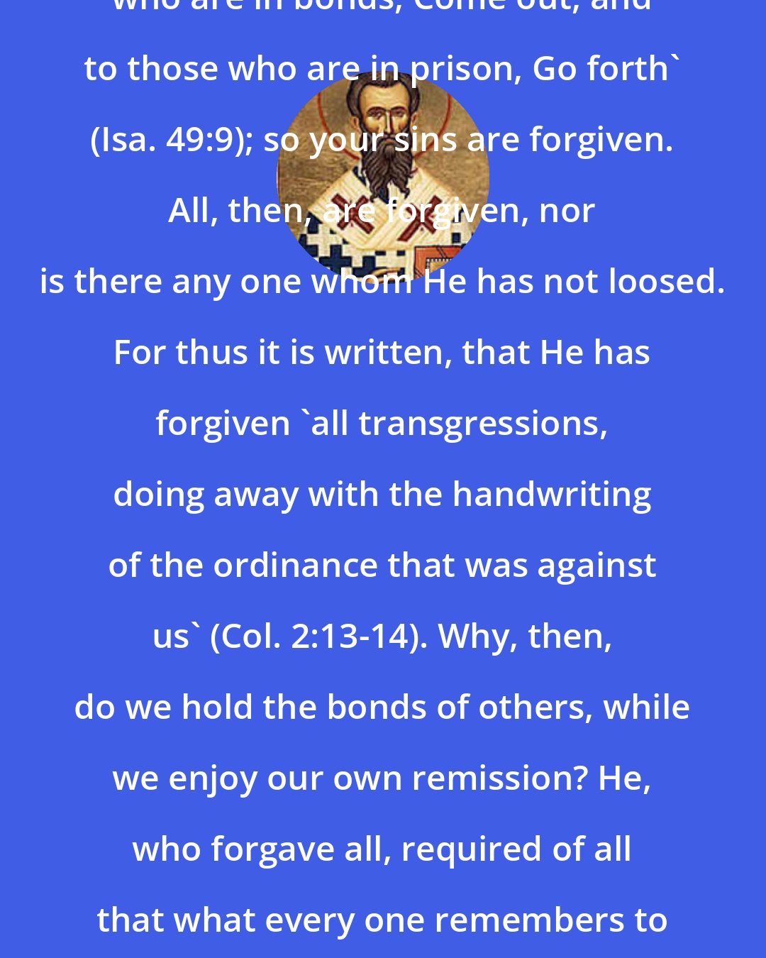 Ambrose: ... the Lord Jesus said, 'To those who are in bonds, Come out, and to those who are in prison, Go forth' (Isa. 49:9); so your sins are forgiven. All, then, are forgiven, nor is there any one whom He has not loosed. For thus it is written, that He has forgiven 'all transgressions, doing away with the handwriting of the ordinance that was against us' (Col. 2:13-14). Why, then, do we hold the bonds of others, while we enjoy our own remission? He, who forgave all, required of all that what every one remembers to have been forgiven to himself, he also should forgive others.