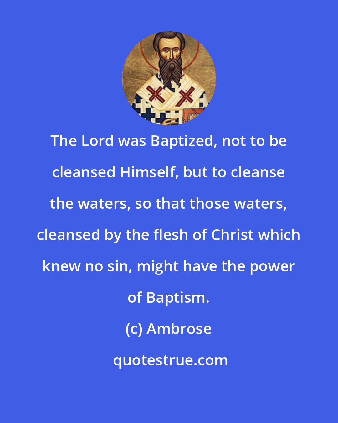 Ambrose: The Lord was Baptized, not to be cleansed Himself, but to cleanse the waters, so that those waters, cleansed by the flesh of Christ which knew no sin, might have the power of Baptism.