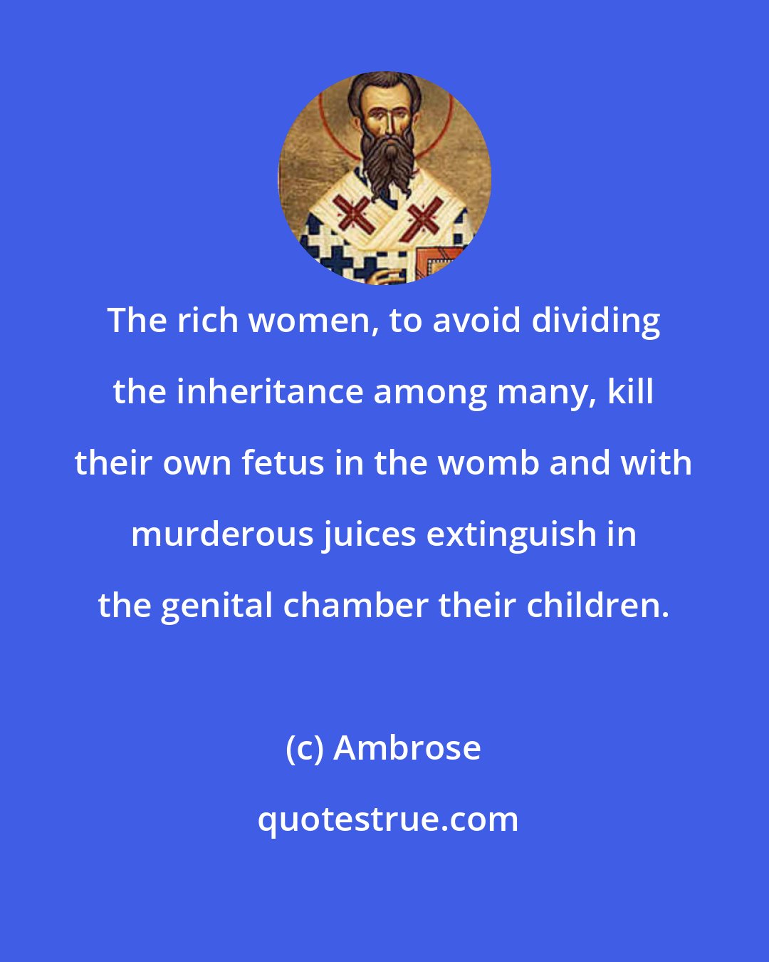Ambrose: The rich women, to avoid dividing the inheritance among many, kill their own fetus in the womb and with murderous juices extinguish in the genital chamber their children.