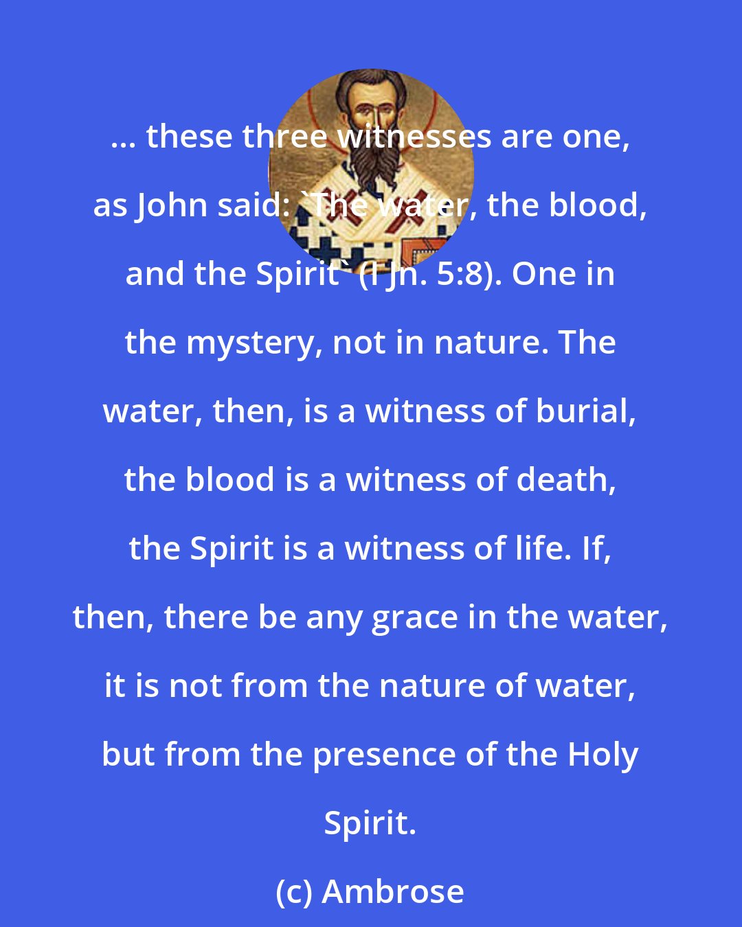 Ambrose: ... these three witnesses are one, as John said: 'The water, the blood, and the Spirit' (I Jn. 5:8). One in the mystery, not in nature. The water, then, is a witness of burial, the blood is a witness of death, the Spirit is a witness of life. If, then, there be any grace in the water, it is not from the nature of water, but from the presence of the Holy Spirit.